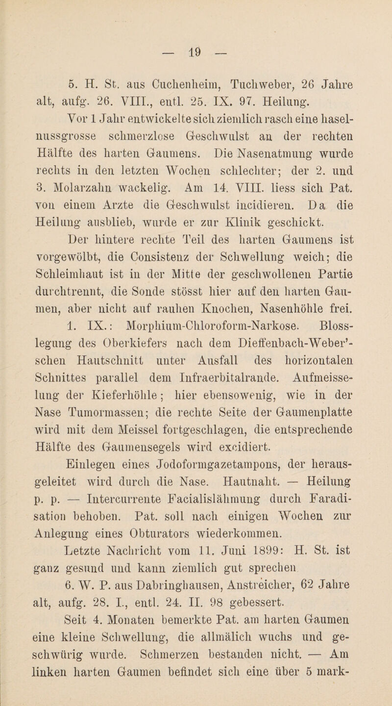 5. H. St. aus Cuchenheim, Tuchweber, 26 Jahre alt, aufg. 26. VIII., eutl. 25. IX. 97. Heilung. Vor 1 Jahr entwickelte sich ziemlich rasch eine hasel¬ nussgrosse schmerzlose Geschwulst an der rechten Hälfte des harten Gaumens. Die Nasenatmung wurde rechts in den letzten Wochen schlechter; der 2. und 3. Molarzahn wackelig. Am 14. VIII. liess sich Pat. von einem Arzte die Geschwulst incidieren. Da die Heilung ausblieb, wurde er zur Klinik geschickt. Der hintere rechte Teil des harten Gaumens ist vorgewölbt, die Consistenz der Schwellung weich; die Schleimhaut ist in der Mitte der geschwollenen Partie durchtrennt, die Sonde stösst hier auf den harten Gau¬ men, aber nicht auf rauhen Knochen, Nasenhöhle frei. 1. IX.: Morphium-Chloroform-Narkose. Bloss¬ legung des Oberkiefers nach dem Dieffenbach-Weber’- schen Hautschnitt unter Ausfall des horizontalen Schnittes parallel dem Infraerbitalrande. Aufmeisse- lung der Kieferhöhle; hier ebensowenig, wie in der Nase Tumormassen; die rechte Seite der Gaumenplatte wird mit dem Meissei fortgeschlagen, die entsprechende Hälfte des Gaumensegels wird exeidiert. Einlegen eines Jodoformgazetampons, der heraus¬ geleitet wird durch die Nase. Hautnaht. — Heilung p. p. — Intercurrente Facialislähmung durch Faradi- sation behoben. Pat. soll nach einigen Wochen zur Anlegung eines Obturators wiederkommen. Letzte Nachricht vom 11, Juni 1899: H. St. ist ganz gesund und kann ziemlich gut sprechen 6. W. P. aus Dabringhausen, Anstreicher, 62 Jahre alt, aufg. 28. I., entl. 24. II. 98 gebessert. Seit 4. Monaten bemerkte Pat. am harten Gaumen eine kleine Schwellung, die allmälich wuchs und ge- schwürig wurde. Schmerzen bestanden nicht. — Am linken harten Gaumen befindet sich eine über 5 mark-