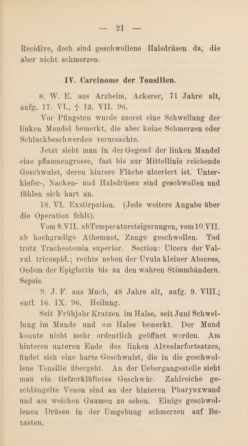 Recidive, doch sind geschwollene Halsdrüsen da, die aber nicht schmerzen. IV. Carcinome der Tonsillen. 8. W. E. ans Arzheim, Ackerer, 71 Jahre alt, anfg. 17. VI., f 12. VII. 96. Vor Pfingsten wurde zuerst eine Schwellung der linken Mandel bemerkt, die aber keine Schmerzen oder Schluckbeschwerden verursachte. Jetzt sieht man in der Gregend der linken Mandel eine pflaumengrosse, fast bis zur Mittellinie reichende Geschwulst, deren hintere Fläche ulceriert ist. Unter¬ kiefer-, Nacken- und Halsdrüsen sind geschwollen und fühlen sich hart an. 18. VI. Exstirpation. (Jede weitere xVngabe über die Operation fehlt). Vom 8.VII. abTemperatursteigerungen, vom 10.VII. ab hochgradige Athemnot, Zunge geschwollen. Tod trotz Tracheotomia superior. Section: Ulcera der Val- vul. tricuspid.; rechts neben der Uvula kleiner Abscess, Oedem der Epiglottis bis zu den wahren Stimmbändern. Sepsis. 9. J. F. aus Much, 48 Jahre alt, aufg. 9. VIII.; entl. 16. IX. 96. Heilung. Seit Frühjahr Kratzen im Halse, seit Juni Schwel¬ lung im Munde und am Halse bemerkt. Der Mund konnte nicht mehr ordentlich geöffnet werden. Am hinteren unteren Ende des linken Alveolarfortsatzes, findet sich eine harte Geschwulst, die in die geschwol¬ lene Tonsille übergeht. An der Uebergangsstelle sieht man ein tiefzerklüftetes Geschwür. Zahlreiche ge¬ schlängelte Venen sind an der hinteren Pharynxwand und am weichen Gaumen zu sehen. Einige geschwol¬ lenen Drüsen in der Umgebung schmerzen auf Be¬ tasten,