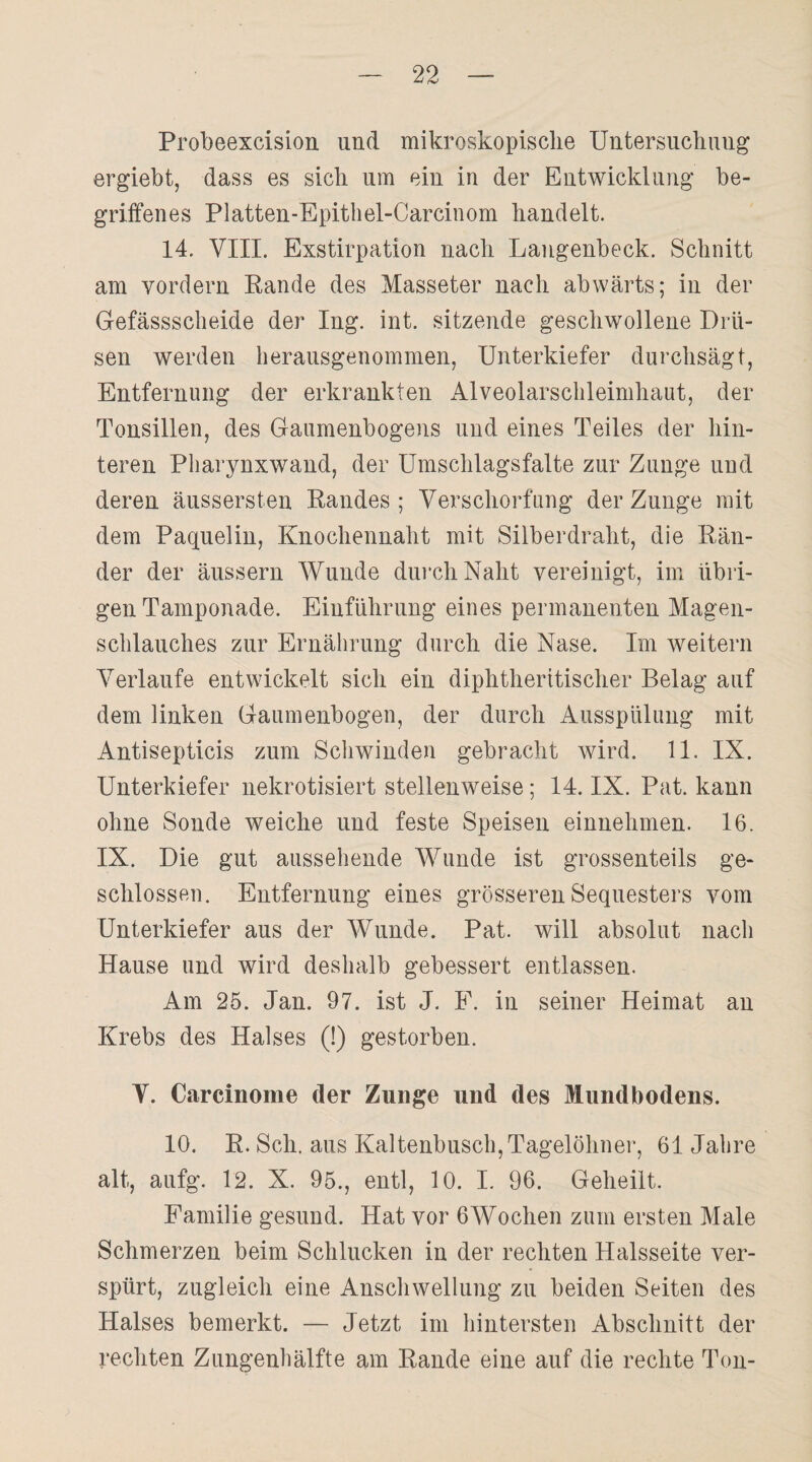 Probeexcision und mikroskopische Untersuchung ergiebt, dass es sich um ein in der Entwicklung be¬ griffenes Platten-Epithel-Carcinom handelt. 14. VIII. Exstirpation nach Langenbeck. Schnitt am vordem Rande des Masseter nach abwärts; in der Gefässscheide der Ing. int. sitzende geschwollene Drü¬ sen werden herausgenommen, Unterkiefer durchsägt, Entfernung der erkrankten Alveolarschleimhaut, der Tonsillen, des Gaumenbogens und eines Teiles der hin¬ teren Pharynxwand, der Umschlagsfalte zur Zunge und deren äussersten Randes ; Verschorfung der Zunge mit dem Paquelin, Knochennaht mit Silberdraht, die Rän¬ der der äussern Wunde durch Naht vereinigt, im übri¬ gen Tamponade. Einführung eines permanenten Magen¬ schlauches zur Ernährung durch die Nase. Im weitern Verlaufe entwickelt sich ein diphtheritischer Belag auf dem linken Gaumenbogen, der durch Ausspülung mit Antisepticis zum Seilwinden gebracht wird. 11. IX. Unterkiefer nekrotisiert stellenweise; 14. IX. Pat. kann ohne Sonde weiche und feste Speisen einnehmen. 16. IX. Die gut aussehende Wunde ist grossenteils ge¬ schlossen. Entfernung eines grösseren Sequesters vom Unterkiefer aus der Wunde. Pat. will absolut nach Hause und wird deshalb gebessert entlassen. Am 25. Jan. 97. ist J. F. in seiner Heimat au Krebs des Halses (!) gestorben. Y. Carcinome der Zunge und des Mundbodens. 10. R. Sch. aus Kaltenbusch, Tagelöhner, 61 Jahre alt, aufg. 12. X. 95., entl, 10. I. 96. Geheilt. Familie gesund. Hat vor 6Wochen zum ersten Male Schmerzen beim Schlucken in der rechten Halsseite ver¬ spürt, zugleich eine Anschwellung zu beiden Seiten des Halses bemerkt. — Jetzt im hintersten Abschnitt der rechten Zungenhälfte am Rande eine auf die rechte Ton-