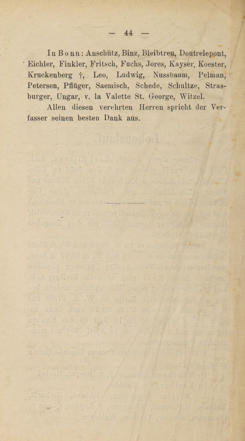 In ß o nn : Anschütz, Binz; Bleibtreu, Doutrelepont, ' Eichler, Finkler, Fritsch, Fuchs, Jores, Kayser, Koester, Kruckenberg f, Leo, Ludwig, Nuss bäum, Pelman, Petersen, Pflüger, Saemisch, Schede, Schultze, Stras- burger, Ungar, v. la Valette St. George, Witzel. Allen diesen verehrten Herren spricht der Ver¬ fasser seinen besten Dank aus. Jti-