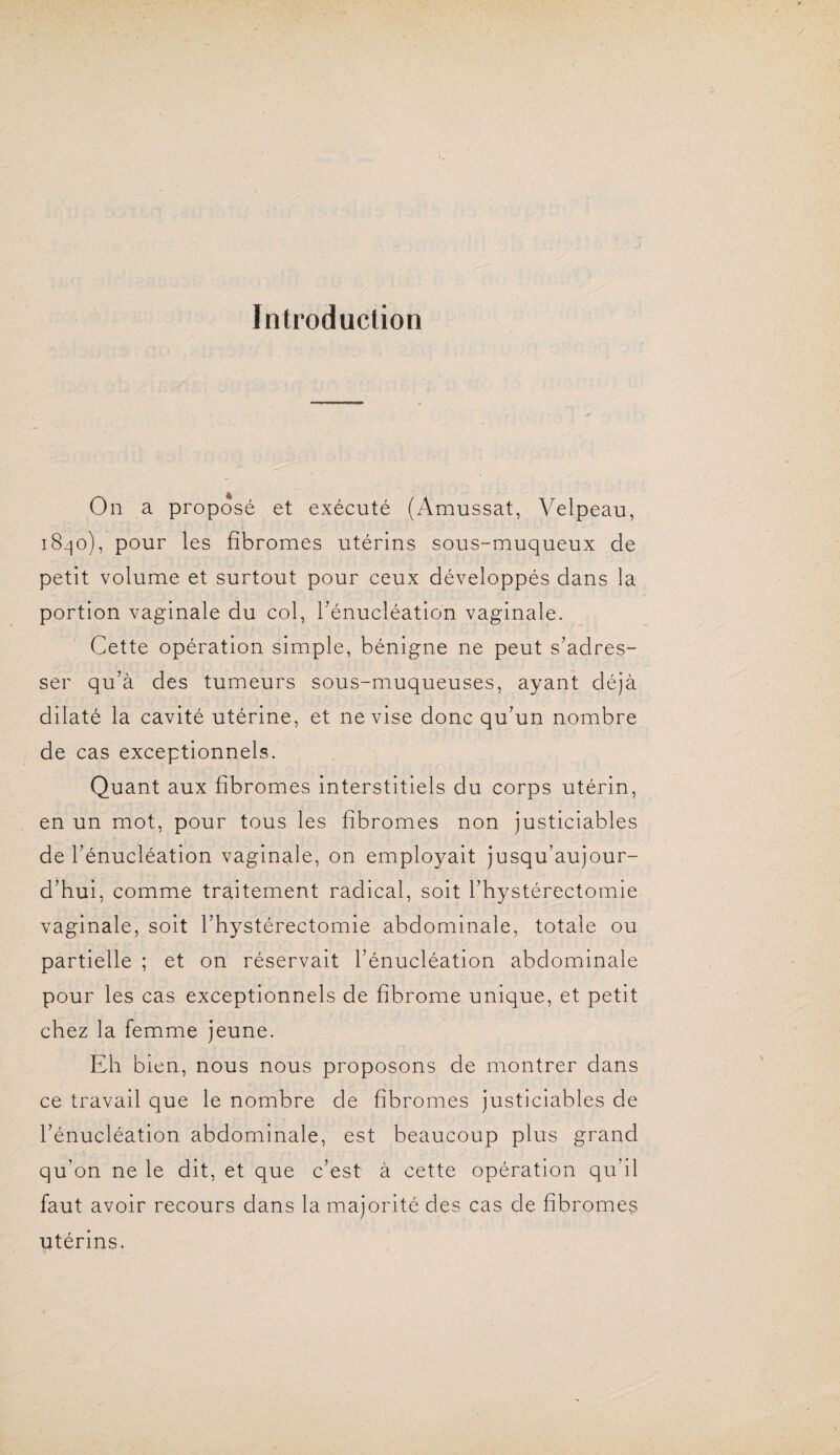 Introduction On a proposé et exécuté (Amussat, Velpeau, 1840), pour les fibromes utérins sous-muqueux de petit volume et surtout pour ceux développés dans la portion vaginale du col, l’énucléation vaginale. Cette opération simple, bénigne ne peut s’adres¬ ser qu’à des tumeurs sous-muqueuses, ayant déjà dilaté la cavité utérine, et ne vise donc qu’un nombre de cas exceptionnels. Quant aux fibromes interstitiels du corps utérin, en un mot, pour tous les fibromes non justiciables de l’énucléation vaginale, on employait jusqu’aujour¬ d’hui, comme traitement radical, soit l’hystérectomie vaginale, soit l’hystérectomie abdominale, totale ou partielle ; et on réservait l’énucléation abdominale pour les cas exceptionnels de fibrome unique, et petit chez la femme jeune. Eh bien, nous nous proposons de montrer dans ce travail que le nombre de fibromes justiciables de l’énucléation abdominale, est beaucoup plus grand qu’on ne le dit, et que c’est à cette opération qu’il faut avoir recours dans la majorité des cas de fibromes utérins.