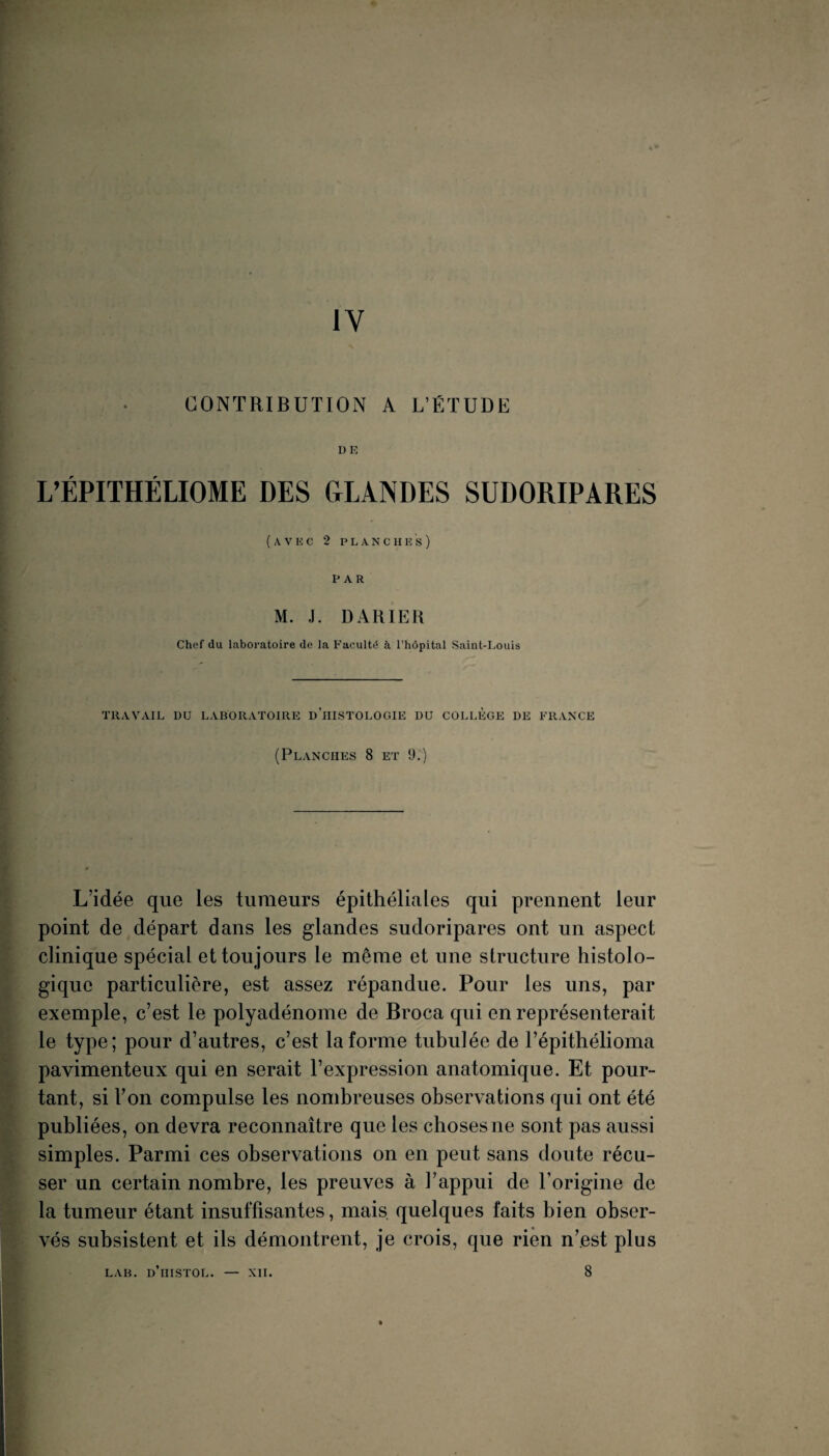 IV CONTRIBUTION A L’ÉTUDli DE L’ÉPITHÉLIOME DES CtLANDES SUDORIPARES (avec 2 P L A N C H E S) PAR M. J. DARIER Chef du laboi'atoire de la Faculté à l’hôpital Saint-Louis TRAVAIL DU LABORATOIRE d’iIISTOLOGIE DU COLLEGE DE FRANCE (Planches 8 et 9^) L’idée que les tumeurs épithéliales qui prennent leur point de départ dans les glandes sudoripares ont un aspect clinique spécial et toujours le même et une structure histolo¬ gique particulière, est assez répandue. Pour les uns, par exemple, c’est le polyadénome de Broca qui en représenterait le type; pour d’autres, c’est la forme tiibulée de l’épithélioma pavimenteux qui en serait l’expression anatomique. Et pour¬ tant, si l’on compulse les nombreuses observations qui ont été publiées, on devra reconnaître que les choses ne sont pas aussi simples. Parmi ces observations on en peut sans doute récu¬ ser un certain nombre, les preuves à l’appui de l’origine de la tumeur étant insuffisantes, mais, quelques faits bien obser¬ vés subsistent et ils démontrent, je crois, que rien n’est plus