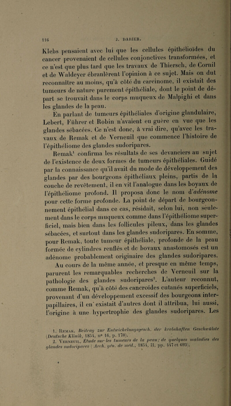 Klebs pensaient avec lui que les cellules épithélioïdes du cancer provenaient de cellules conjonctives transformées, et ce n’est que plus tard que les travaux de Thierscli, de Cornil et de Waldeyer ébranlèrent l’opinion à ce sujet. Mais on dut reconnaître au moins, qu’à côte du carcinome, il existait des tumeurs de nature purement épitheliale, dont le point de dé¬ part se trouvait dans le corps muqueux de Malpi g hi et dans les glandes de la peau. En parlant de tumeurs épithéliales d’origine glandulaire, Lebert, Führer et Robin n’avaient eu guère en vue que les glandes sébacées. Ce n’est donc, à vrai dire, quavec les tra¬ vaux de Remak et de Verneuil que commencé Thistoire de l’épithéliome des glandes sudoripares. Remak' confirma les résultats de ses devanciers au sujet de l’existence de deux formes de tumeurs épithéliales. Guidé par la connaissance qu’il avait du mode de développement des glandes par des bourgeons épithéliaux pleins, partis de la couche de revêtement, il en vit l’analogue dans les boyaux de l’épithéliome profond. Il proposa donc le nom à^adénome pour cette forme profonde. La point de départ de bourgeon¬ nement épithélial dans ce cas, résidait, selon lui, non sèule- ment dans le corps muqueux comme dans l’épithéliome super¬ ficiel, mais bien dans les follicules pileux, dans les glandes sébacées, et surtout dans les glandes sudoripares. En somme, pour Remak, toute tumeur épithéliale, profonde de la peau formée de cylindres renflés et de ho vaux anastomosés est un adénome probahlement originaire des glandes sudoripares. Au cours de la même année, et presque en même temps, parurent les ]*emarquables recherches de Yerneuil sur la pathologie des glandes sudoripares. L auteur reconnut, comme Remak, qu’à côté des cancroïdes cutanés superficiels, provenant d’un développement excessif des bourgeons inter¬ papillaires, il en'existait d’autres dont il attribua, lui aussi, l’origine à une hypertrophie des glandes sudoripares. Les 6 ♦ :0 % ri ' i t 1 f t» .T, 1. Remak, UeitrcKj zur Enlunckelunf/ffffescli. (1er krehnliaften (ieschwüLste [Deutsche KUnik, ISo't, 16, p. 170). 2. Verneuil Étude sur les tumeurs de la peau; de (^uekfues maladies des 4' <llandes siidoripcircÉt { Ardu pru, de ined.^ il, p]). et ()9:n.