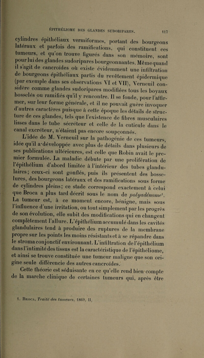 cylindres épithéliaux vermiformes, portant des bourgeons latéraux et parfois des ramifications, qui constituent ces tumeurs, et qu’on trouve figurés dans son mémoire, sont pour lui des glandes sudoripares bourgeonnantes. Même quand il s agit de cancroïdes où existe évidemment une infiltration de bourgeons épithéliaux partis du revêtement épidermique (par exemple dans ses observations VI et VII), Verneuil con¬ sidère comme glandes sudoripares modifiées tous les boyaux bosselés ou ramifiés qu’il y rencontre. Il se fonde, pour l’affir¬ mer, sur leur forme générale, et il ne pouvait guère invoquer d autres caractères puisque à cette époque les détails de struc¬ ture de ces glandes, tels que l’existence de fibres musculaires lisses dans le tube sécréteur et celle de la cuticule dans le canal excréteur, n étaient pas encore soupçonnés. L’idée de M. Verneuil sur la pathogénie de ces tumeurs, idée qu’il a-développée avec plus de détails dans plusieurs de ses publications ultérieures, est celle que Robin avait le pre¬ mier formulée. La maladie débute par une prolifération de 1 épithélium d abord limitée à l’intérieur des tubes glandu¬ laires; ceux-ci sont gonflés, puis ils présentent des bosse¬ lures, des bourgeons latéraux et des ramifications sous forme de cylindres pleins; ce stade correspond exactement à celui- que Broca a plus tard décrit sous le nom de polyadénome^. La tumeur est, à ce moment encore, bénigne, mais sous 1 influence d une irritation, ou tout simplement par les progrès de son évolution, elle subit des modifications qui en changent complètement l’allure. L’épithélium accumulé dans les cavités glandulaiies tend a produire des ruptures de la membrane propre sur les points les moins résistants et h se répandre dans le stroma conjonctif environnant. L infiltration de l’épithélium dansl intimité des tissus est la caractéristique de répithéliome, et ainsi se trouve constituée une tumeur maligne que son ori¬ gine seule différencie des autres cancroïdes.' Cette théorie est séduisante en ce qu’elle rend bien*compte de la marche clinique de certaines tumeurs qui, après être 1. Broca, Traité des tumeurs, 186!), II_.