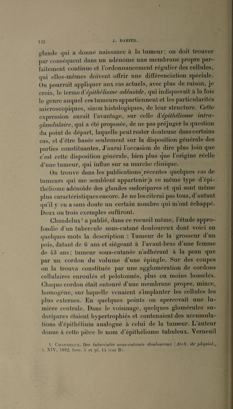 ,1. DABI EK. glande (jui a donné naissance à la tumeur; on doit trouver par conséquent dans un adénome une membrane propre par¬ faitement continue et rordonnancement régulier des cellules, qui elles-mêmes doivent offrir une différenciation spéciale. On pourrait appliquer aux cas actuels, avec plus de raison, je crois, le à'épithéliome adénoïde, qui indiquerait à la fois le genre auquel ces tumeurs appartiennent et les particularités microscopiques, sinon histologiques, de leur structure. Cette expression aurait l’avantage, sur celle à'épithéliome intra- fjlandulaire, qui a été proposée, de ne pas préjuger la question du point de départ, laquelle peut rester douteuse dans certains cas, et d’être basée seulement sur la disposition générale des parties constituantes. J’aurai l’occasion de dire plus loin que c’est cette disposition générale, bien plus que l’origine réelle d’n ne tumeur, qui influe sur sa marche clinique. On trouve dans les publications^q^écentes quelques cas de tumeurs qui me semblent appartenir [à ce même type d’épi- tbéliome adénoïde des glandes sudoripares et qui sont même plus caractéristiques encore. Je ne les citerai pas tous, d’autant qu’il y en a sans doute un certain nombre qui m’ont échappé. Deux ou trois exemples suffiront. Chandelux^ a publié, dans ce recueil même, l’étude appro¬ fondie d’un tubercule sous-cutané douloureux dont voici en quelques mots la description : Tumeur de la grosseur d’un pois, datant de 6 ans et siégeant à l’avant-bras d’une femme de 43 ans ; tumeur sous-cutanée n’adhérant à la peau que par un cordon du volume d’une épingle. Sur des coupes on la trouva constituée par une agglomération de cordons cellulaires enroulés et pelotonnés, plus ou moins bosselés. Chaque cordon était entouré d’une membrane propre, mince, homogène, sur laquelle venaient s’implanter les cellules les pins externes. En quelques points on apercevait une lu¬ mière centrale. Dans le voisinage, quelques glomérules su¬ doripares étaient hypertrophiés et contenaient des accumula¬ tions d’épithélium analogue à celui de la tunmur. L’auteur donne à cette pièce le nom d’épithéliome tubuleux. Verneuil 1. CuANDKLux. Des tubercules sous-cutanés douloureux [Arch. de pliysioL, t. XIV, 1882, rase, 5 et pl. 14 (cas Rl.