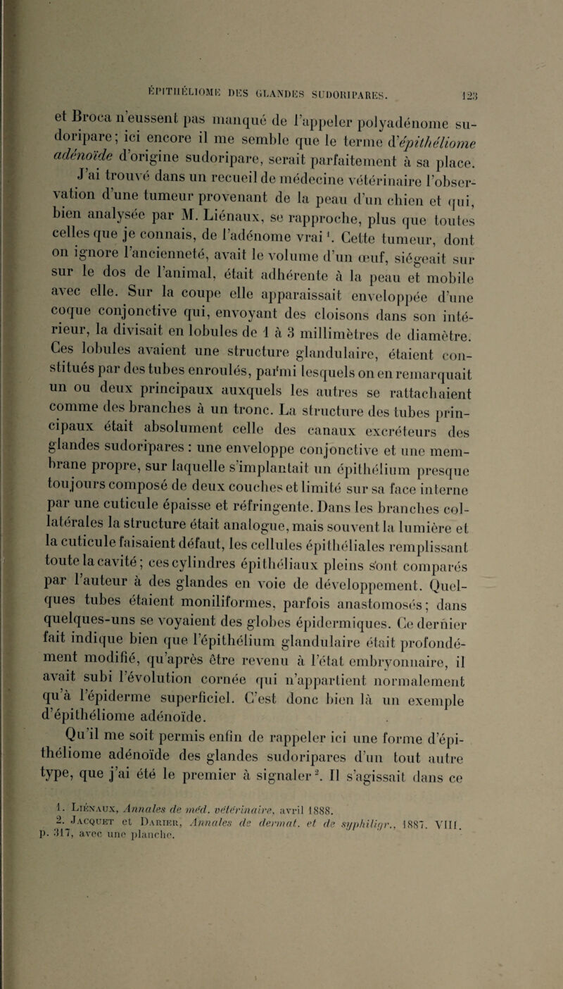 et Biocti n eussent pas manque de Tappeler polyadénome sii- doripare; ici encore il me semble que le terme à'épitliéliome adénoïde d’origine sudoripare, serait parfaitement à sa place. J’ai trouvé dans un recueil de médecine vétérinaire l’obser¬ vation d’une tumeur provenant de la peau d’un chien et (jui, bien analysée par M. Liénaux, se rapproche, plus que toutes celles que je connais, de l’adénome vrai b Cette tumeur, dont on ignore l’ancienneté, avait le volume d’un œuf, siégeait sur sur le dos de l’animal, était adhérente à la peau et mobile a^ec elle. Sur la coupe elle apparaissait enveloppée d’une coque conjonctive qui, envoyant des cloisons dans son inté¬ rieur, la divisait en lobules de 1 cà 3 millimètres de diamètre. Ces lobules avaient une structure glandulaire, étaient con¬ stitués pai des tubes enroulés, paémi lesquels on en remarquait un ou deux principaux auxquels les autres se rattachaient comme des branches à un tronc. La structure des tubes prin¬ cipaux était absolument celle des canaux excréteurs des glandes sudoripares : une enveloppe conjonctive et une mem¬ brane propre, sur laquelle s’implantait un épithélium presque toujours composé de deux conciles et limité sur sa face interne pai une cuticule épaisse et réfringente. Dans les branches col¬ latérales la structure était analogue, mais souvent la lumière et la cuticule faisaient défaut, les cellules épithéliales remplissant toute la cavité ; ces cylindres épithéliaux pleins s'ont comparés par 1 auteur à des glandes en voie de développement. Quel¬ ques tubes étaient moniliformes, parfois anastomosés; dans quelques-uns se voyaient des globes épidermiques. Ce dernier fait indique bien que l’épithélium glandulaire était profondé¬ ment modifié, qu’après être revenu à l’état embryonnaire, il avait subi l’évolution cornée qui n’appartient normalement qu’à l’épiderme superficiel. C’est donc bien là un exemple d’épithéliome adénoïde. Qn’il me soit permis enfin de rappeler ici une forme d’épi- théliome adénoïde des glandes sudoripares d’un tout autre type, que j’ai été le premier à signaler b II s’agissait dans ce 1. Liknaux, Annales de me'd. vétérinaire, avril 1888. 2. .Jacquet et Darier, Annales de dermat. et de syphiligr., 1887. Vllf. p. .‘M7, avec une i)lanclie.