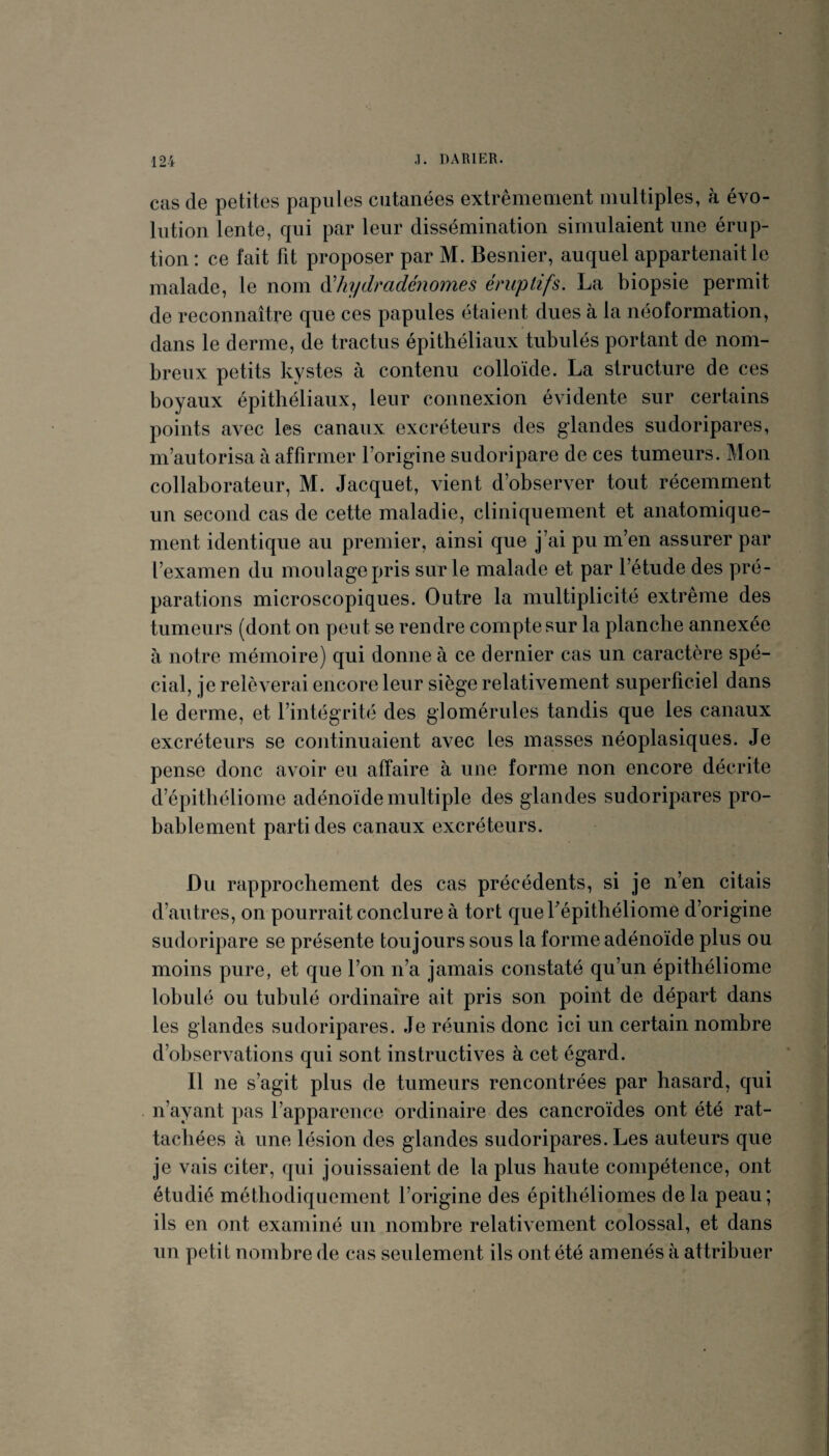 cas de petites papules cutanées extrêmement multiples, à évo¬ lution lente, qui par leur dissémination simulaient une érup¬ tion : ce fait fit proposer par M. Besnier, auquel appartenait le malade, le nom àliydmdénomes éruptifs. La biopsie permit de reconnaître que ces papules étaient dues à la néoformation, dans le derme, de tractus épithéliaux tubulés portant de nom¬ breux petits kystes à contenu colloïde. La structure de ces boyaux épithéliaux, leur connexion évidente sur certains points avec les canaux excréteurs des glandes sudoripares, m’autorisa à affirmer l’origine sudoripare de ces tumeurs. Mon collaborateur, M. Jacquet, vient d’observer tout récemment un second cas de cette maladie, cliniquement et anatomique¬ ment identique au premier, ainsi que j’ai pu m’en assurer par l’examen du moulage pris sur le malade et par l’étude des pré¬ parations microscopiques. Outre la multiplicité extrême des tumeurs (dont on peut se rendre compte sur la planche annexée à notre mémoire) qui donne à ce dernier cas un caractère spé¬ cial, je relèverai encore leur siège relativement superficiel dans le derme, et l’intégrité des glomérules tandis que les canaux excréteurs se continuaient avec les masses néoplasiques. Je pense donc avoir eu affaire à une forme non encore décrite d’épithéliome adénoïde multiple des glandes sudoripares pro¬ bablement parti des canaux excréteurs. Du rapprochement des cas précédents, si je n’en citais d’autres, on pourrait conclure à tort quebépithéliome d’origine sudoripare se présente toujours sous la forme adénoïde plus ou moins pure, et que l’on n’a jamais constaté qu’un épithéliome lobulé ou tubulé ordinaire ait pris son point de départ dans les glandes sudoripares. Je réunis donc ici un certain nombre d’observations qui sont instructives à cet égard. Il ne s’agit plus de tumeurs rencontrées par hasard, qui n’ayant pas l’apparence ordinaire des cancroïdes ont été rat¬ tachées à une lésion des glandes sudoripares. Les auteurs que je vais citer, qui jouissaient de la plus haute compétence, ont étudié méthodiquement l’origine des épithéliomes delà peau; ils en ont examiné un nombre relativement colossal, et dans un petit nombre de cas seulement ils ont été amenés à attribuer