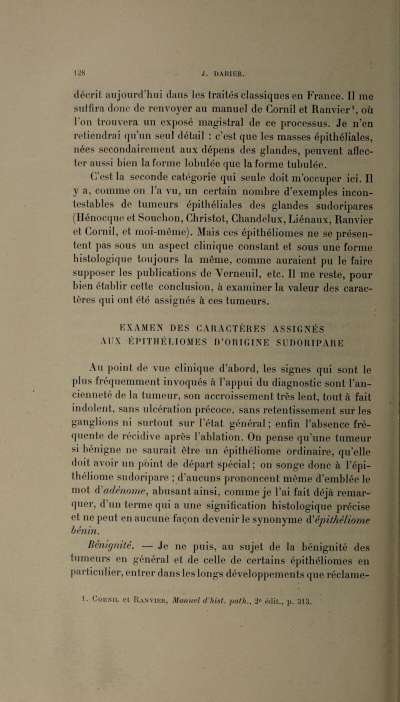 décrit aujourd’hui dans les traités classiques en France. Il me suffira donc de renvoyer au manuel de Gornil et RanvierG où l’on trouvera un exposé magistral de ce processus. Je n’en retiendrai qu’un seul détail : c’est que les masses épithéliales, nées secondairement aux dépens des glandes, peuvent affec¬ ter aussi bien la forme lobulée que Informe tuhulée. C’est la seconde catégorie qui seule doit m’occuper ici. Il y a, comme on l’a vu, un certain nombre d’exemples incon¬ testables de tumeurs épithéliales des glandes sudoripares (Ilénocque et Soucbon, Ghristot, Chandelux, Liénaux, Ranvier et Gornil, et moi-meme). Mais ces épithéliomes ne se présen¬ tent pas sous un aspect clinique constant et sous une forme histologique toujours la même, comme auraient pu le faire supposer les publications de Yerneuil, etc. Il me reste, pour bien établir cette conclusion, à examiner la valeur des carac¬ tères qui ont été assignés à ces tumeurs. EXAMEN DES CARACTÈRES ASSIGNÉS AUX ÉPITHÉLIOMES D’ORIGINE SUDORIPARE Au point de vue clinique d’abord, les signes qui sont le plus fréquemment invoqués à l’appui du diagnostic sont l’an¬ cienneté de la tumeur, son accroissement très lent, tout à fait indolent, sans ulcération précoce, sans retentissement sur les ganglions ni surtout sur l’état général ; enfin l’absence fré¬ quente de récidive après l’ablation. On pense qu’une tumeur si bénigne ne saurait être un épithéliome ordinaire, qu’elle doit avoir un pbint de départ spécial; on songe donc à l’épi- théliome sudoripare ; d’aucuns prononcent même d’emblée le mot A'adénonie, abusant ainsi, comme je l’ai fait déjà remar¬ quer, d’un terme qui a une signification histologique précise et ne peut en aucune façon devenir le synonyme ^épithéliome bénin. Bénignité. — Je ne puis, au sujet de la bénignité des tumeurs en général et de celle de certains épithéliomes en particulier, entrer dans les longs développements que réclame-