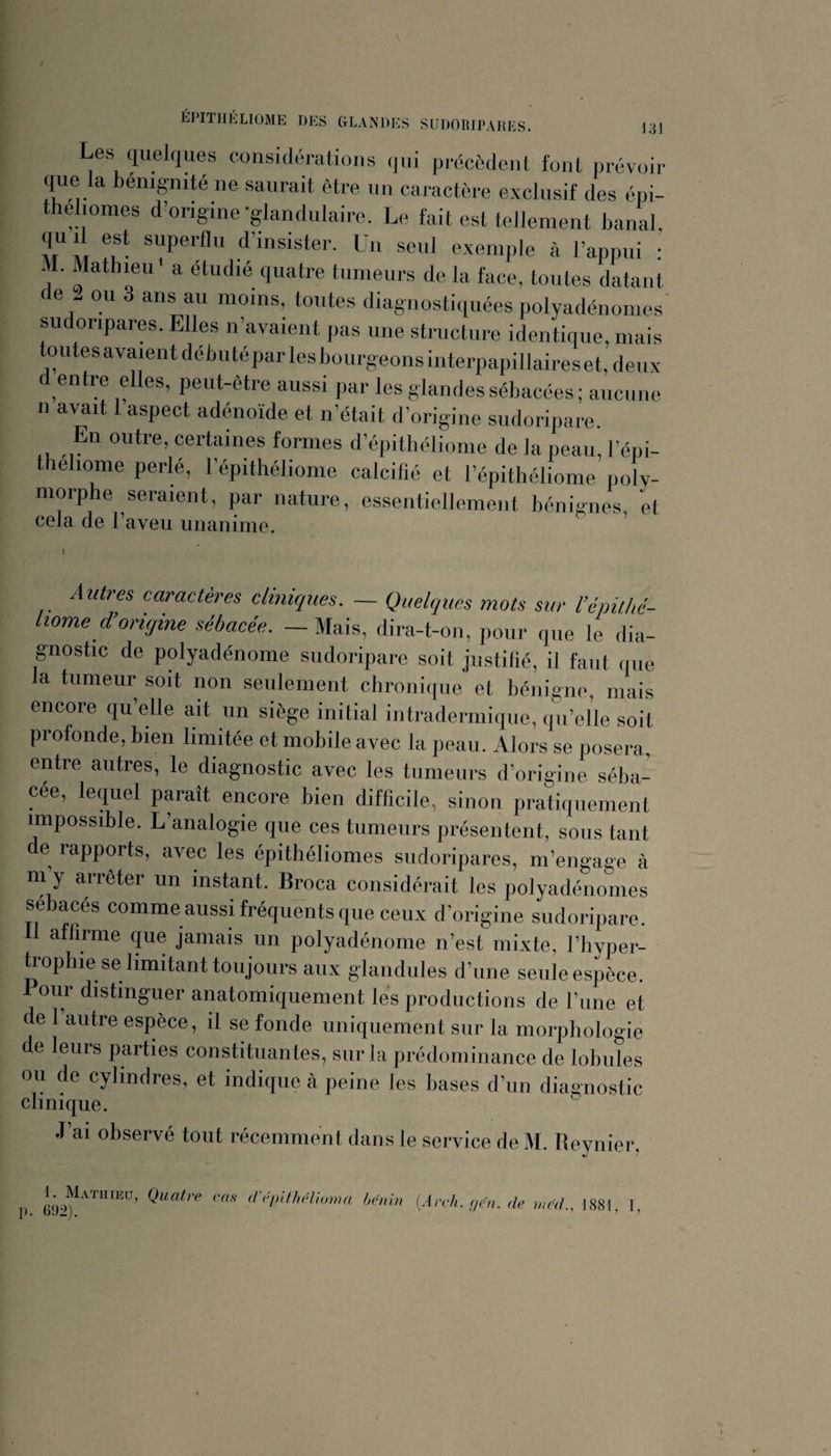 J31 Les quelques considérations qui précédent font prévoir que la bénignité ne saurait être un cai actère exclusif des épi- thelionies d’origine-glandulaire. Le fait est tellement banal qu 1 est superflu d’insister. Un seul exemple à l’appui : M. Mathieu a étudié quatre tumeurs de la face, toutes datant de . ou 3 ans au moins, toutes diagnostiquées polyadénomes sudoripares. Elles n’avaient pas une structure identique, mais toutes avaient débuté par les bourgeons interpapillaires et, deux entre elles, peut-être aussi par les glandes sébacées ; aucune n avait 1 aspect adénoïde et n’était d’origine sudoripare. En outre, certaines formes d’épithélionie de la peau, l’épi- thehome perlé, l’épithéliome calcifié et l’épithéliome poly¬ morphe seraient, par nature, essentiellement bénignes, et cela de l’aveu unanime. Autres caractères cliniques, - Quelques mots sur Uépithé- liome d’origine sébacée, — Mais, dira-t-on, pour que le dia- g-nostic de polyadénome sudoripare soit justifié, il faut (pie la tumeur soit non seulement chronique et bénigne, mais encore qu elle ait un siège initial intradermique, qu’elle soit profonde, bien limitée et mobile avec la peau. Alors se posera, entre autres, le diagnostic avec les tumeurs d’origine séba¬ cée, le(juel paraît encore bien difficile, sinon pratiquement impossible. L’analogie que ces tumeurs présentent, sous tant de rapports, avec les épithéliomes sudoripares, m’engage à m y arrêter un instant. Broca considérait les polyadénomes sébacés comme aussi fréquents que ceux d’origine sudoripare. affirme que jamais un polyadénome n’est mixte, l’hyper- ü’ophie se limitant toujours aux glandules d’une seule espèce. Pour distinguer anatomiquement les productions de l’une et de l’autre espèce, il se fonde uniquement sur la morphologie de leurs parties constituantes, sur la prédominance de lobules ou de cylindres, et indique à peine les bases d’un diagnostic clinique. J’ai observé tout récemment dans le service de M. Revnier, p. 692).