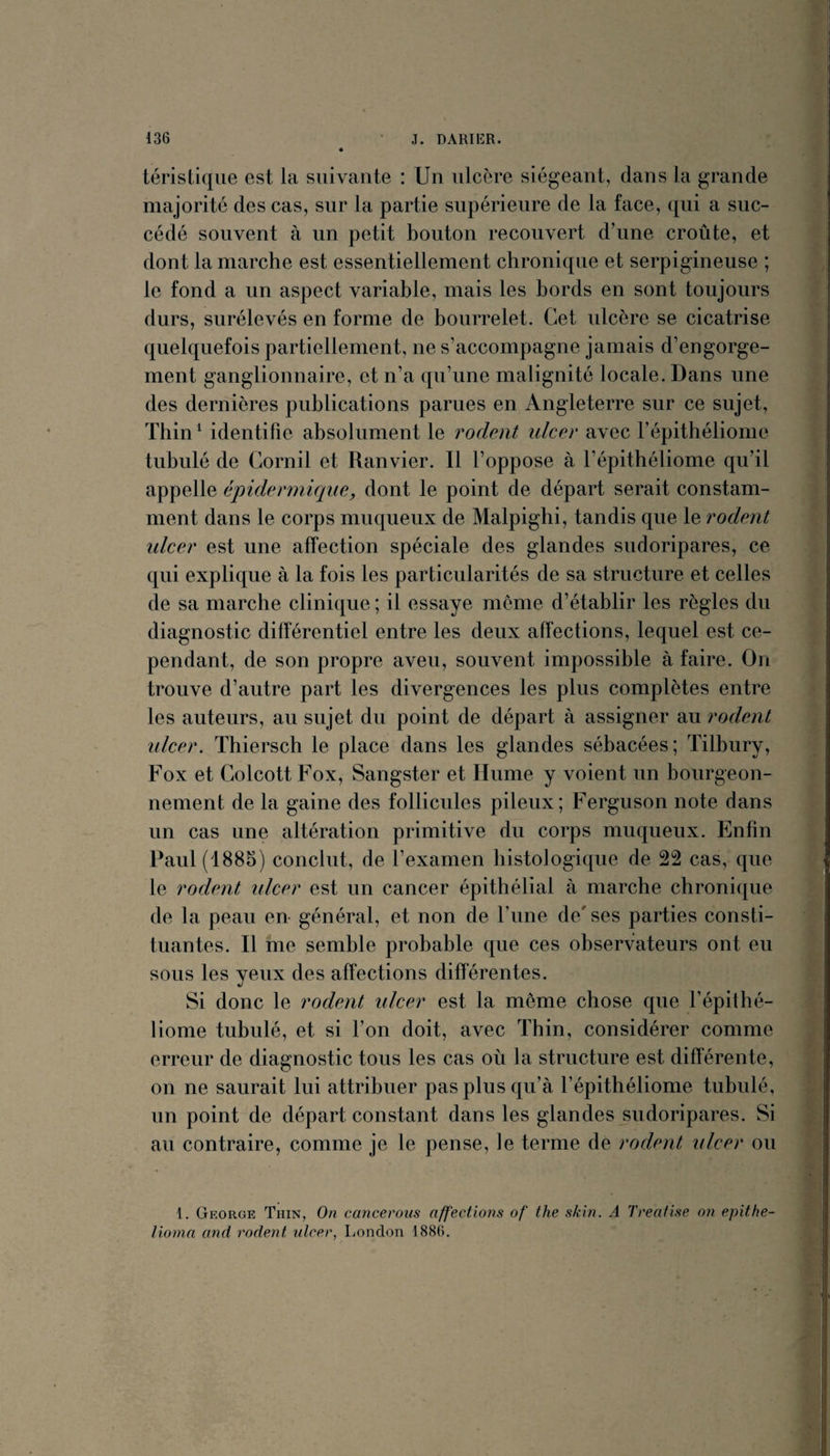 téristiqiie est la suivante : Un ulcère siégeant, dans la grande majorité des cas, sur la partie supérieure de la face, qui a suc¬ cédé souvent à un petit bouton recouvert d’une croûte, et dont la marche est essentiellement chronique et serpigineuse ; le fond a un aspect variable, mais les bords en sont toujours durs, surélevés en forme de bourrelet. Cet ulcère se cicatrise quelquefois partiellement, ne s’accompagne jamais d’engorge¬ ment ganglionnaire, et n’a qu’une malignité locale. Dans une des dernières publications parues en Angleterre sur ce sujet, Thin ^ identifie absolument le rodent ulcer avec l’épithéliome tubulé de Cornil et Ranvier. Il l’oppose à l’épithéliome qu’il appelle épidermique, dont le point de départ serait constam¬ ment dans le corps muqueux de Malpighi, tandis que le rodent idcer est une affection spéciale des glandes sudoripares, ce qui explique à la fois les particularités de sa structure et celles de sa marche clinique ; il essaye meme d’établir les règles du diagnostic différentiel entre les deux affections, lequel est ce¬ pendant, de son propre aveu, souvent impossible à faire. On trouve d’autre part les divergences les plus complètes entre les auteurs, au sujet du point de départ à assigner au rodent idcer. Thiersch le place dans les glandes sébacées; Tilbury, Fox et Colcott Fox, Sangster et Hume y voient un bourgeon¬ nement de la gaine des follicules pileux; Ferguson note dans un cas une altération primitive du corps muqueux. Enfin Paul (1885) conclut, de l’examen histologique de 22 cas, que le rodent ulcer est un cancer épithélial à marche chronique de la peau en général, et non de l’ime de/ ses parties consti¬ tuantes. Il me semble probable que ces observateurs ont eu sous les yeux des affections différentes. Si donc le rodent idcer est la meme chose que l’épithé- liome tubulé, et si l’on doit, avec Thin, considérer comme erreur de diagnostic tous les cas où la structure est différente, on ne saurait lui attribuer pas plus qu’à l’épithéliome tubulé, un point de départ constant dans les glandes sudoripares. Si au contraire, comme je le pense, le terme de rodent ulcer ou 1. George Thin, On cancerous affections of the skin. A Treafise on epithe- lioma and rodent ulcer, liondon 1886.