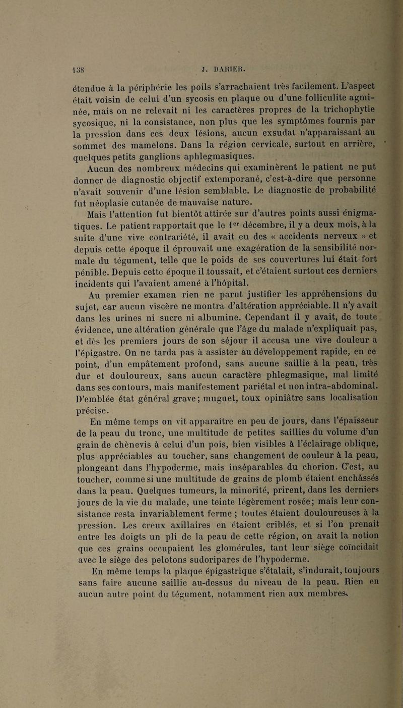 J. i:js étendue à la pcri^jliérie les poils s’arrachaient très facilement. L’aspect était voisin de celui d’un sycosis en plaque ou d’une folliculite agmi- née, mais on ne relevait ni les caractères propres de la trichophytie sycosique, ni la consistance, non plus que les symptômes fournis par la pression dans ces deux lésions, aucun exsudât n’apparaissant au sommet des mamelons. Dans la région cervicale, surtout en arrière, quelques petits ganglions aplilegmasiques. Aucun des nombreux médecins qui examinèrent le patient ne put donner de diagnostic objectif extemporané, c’est-à-dire que personne n’avait souvenir d’une lésion semblable. Le diagnostic de probabilité fut néoplasie cutanée de mauvaise nature. Mais l’attention fut bientôt attirée sur d’autres points aussi énigma¬ tiques. Le patient rapportait que le 1®’’ décembre, il y a deux mois, à la suite d’une vive contrariété, il avait eu des « accidents nerveux » et depuis cette époque il éprouvait une exagération de la sensibilité nor¬ male du tégument, telle que le poids de ses couvertures lui était fort pénible. Depuis cette époque il toussait, et c’étaient surtout ces derniers incidents qui l’avaient amené à l’hôpitaL Au premier examen rien ne parut justifier les appréhensions du sujet, car aucun viscère ne montra d’altération appréciable. Il n’y avait dans les urines ni sucre ni albumine. Cependant il y avait, de toute évidence, une altération générale que l’âge du malade n’expliquait pas, et (lès les premiers jours de son séjour il accusa une vive douleur à l’épigastre. On ne tarda pas à assister au développement rapide, en ce point, d’un empâtement profond, sans aucune saillie à la peau, très dur et douloureux, sans aucun caractère phlegmasique, mal limité dans ses contours, mais manifestement pariétal et non intra-abdominal. D’emblée état général grave ; muguet, toux opiniâtre sans localisation précise. En même temps on vit apparaître en peu de jours, dans l’épaisseur de la peau du tronc, une multitude de petites saillies du volume d’un grain de chènevis à celui d’un pois, bien visibles à l’éclairage oblique, plus appréciables au toucher, sans changement de couleur à la peau, plongeant dans l’hypoderme, mais inséparables du chorion. C’est, au toucher, comme si une multitude de grains de plomb étaient enchâssés dans la peau. Quelques tumeurs, la minorité, prirent, dans les derniers jours de la vie du malade, une teinte légèrement rosée; mais leur con¬ sistance resta invariablement ferme ; toutes étaient douloureuses à la pression. Les creux axillaires en étaient criblés, et si l’on prenait entre les doigts un pli de la peau de cette région, on avait la notion que ces grains occupaient les gloniérules, tant leur siège coïncidait avec le siège des pelotons sudoripares de l’hypoderme. En même temps la plaque épigastrique s’étalait, s’indurait, toujours sans faire aucune saillie au-dessus du niveau de la peau. Rien en aucun autre point du tégument, notamment rien aux membres%