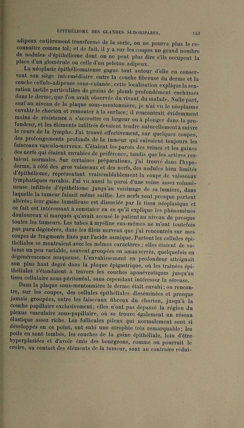 T ■> I »' > ?■ J < « KPITIIÉLIOME DES GLANDES SUDOHIPARES. US adipeux entièrement transformé de la sorte, on ne pourra plus le re¬ connaître comme tel; et de fait, il y a sur les coupes un grand nombre de nodules- d’épithéliome dont on ne peut plus dire s’ils occupent la place d un glomerule ou celle d’un peloton adipeux. La néoplasie épitliéliomateuse gagne tout autour d’elle on conser¬ vant son siège intermédiaire entre la couche fibreuse du derme et la couche cellulo-adipeuse sous-cutanée; cette localisation explique la sen¬ sation tactile particulière de grains de plomb profondément enchâssés dans le derme, que l’on avait observée du vivant du malade. Nulle part, sauf au niveau de la plaque sous-mentonnière, je n’ai vu le néoplasme envahir le chorion et remonter cà la surface; il rencontrait évidemment moins de résistance a s’accroître en largeur ou à plonger dans la pro¬ fondeur, et les éléments infiltrés devaient tendre naturellement à suivre le cours de la lymphe. J’ai trouvé effectivement, sur quelques coupes, des prolongements profonds de la tumeur qui suivaient toujours les faisceaux vasculo-nerveux. C’étaient les parois des veines et les gaines des nerfs qui étaient envahies de préférence, tandis que les artères res¬ taient normales. Sur certaines préparations, j’ai trouvé dans l’hypo- derme, à côté des gros vaisseaux et des nerfs, des nodules bien limités d’épithéliome, représentant vraisemblablement la coupe de vaisseaux lymphatiques envahis. J’ai vu aussi la paroi d’une veine assez volumi¬ neuse infiltrée d’épithéliome jusqu’au voisinage de sa lumière, dans laquelle la tumeur faisait même saillie. I^es nerfs sont presque partout altérés ; leur gaine lamelleuse est dissociée par le tissu néoplasique et ce fait est intéressant à constater en ce qu’il explique les phénomènes douloureux si marqués qu’avait accusé le patient au niveau de presque toutes les tumeurs. Les tubes à myéline eux-mêmes ne m’ont toutefois pas paru dégénérés, dans les filets nerveux que j’ai rencontrés sur mes coupes de fragments fixés par l’acide osmique. Partout les cellules épi¬ théliales se montraient avec les mêmes caractères ; elles étaient de vo¬ lume un peu variable, souvent groupées en amas serrés, quelquefois en dégénérescence muqueuse. L’envahissement en profondeur atteignait son ^ plus haut degré dans la plaque épigastrique, où les traînées épi¬ théliales s étendaient à travers les couches aponévrotiques jusqu’au tissu cellulaire sous-péritonéal, sans cependant intéresser la séreuse. Dans la plaque sous-mentonnière le dorme était envahi ; on rencon¬ tre, sur les coupes, des cellules épithéliales disséminées et presque jamais groupées, entre les faisceaux fibreux du chorion, jusqu’à la couche papillaire exclusivement; elles n’ont pas dépassé la région du plexus vasculaire sous-papillaire, où se trouve également un réseau élastique assez riche. Les follicules pileux qui normalement sont si développés en ce point, ont subi une atrophie très remarquable; les poils en sont tombés, les couches de la gaine épithéliale, loin d’être hyperplasiées et d’avoir émis des bourgeons, comme on pourrait le croire, au contact des éléments de la tumeur, sont au contraire rédui-