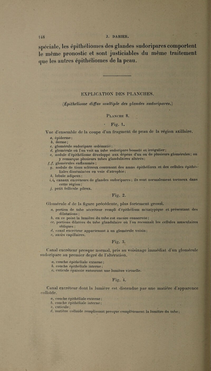 < •> * . \ spéciale, les épithélioiiies des glandes sudoripares comportent le même pronostic et sont justiciables du même traitement que les autres épithéliomes de la peau. EXPLICATION DES PLANCHES. {Épithëliome diffus multiple des fflcrndes sudoripares.) Planche 8. • Fig. 1. Vue d’ensemble de la coupe d’un fragment de peau de la région axillaire. a, épiderme ; b, derme; c, glomérule sudoripare œdématié ; d, glomérule où fou voit un tube sudoripare bosselé et irrégulier; e, nodule d’épithéliome développé aux dépens d’un ou de plusieurs glomérules ; on y remarque plusieurs tubes glandulaires altérés; glomérules enflammés; g, nodule de tissu scléreux contenant des amas épithéliaux et des cellules épithé¬ liales disséminées eu voie d’atrophie; b, lobule adipeux; /, t, canaux excréteurs de glandes sudoripares ; ils sont norimilemont tortueux dans cette région ; petit follicule pileux. a, portion do tube sécréteur rempli d’épithélium métatypique et présentant des dilatations ; b, en ce point la lumière du tube est encore conservée ; t'.c, portions dilatées du tul)0 glandulaire où l’on 7'econnait les cellules musculaires obliques ; d, canal excréteur appartenant à un glomérule voisin; ç, anses capillaires. Fig. 8. (ianal oxcréle.ui* presque normal, pris au voisinage immédiat d'un glomérule sudoripare au premier degré de raltération. a, couche épithéliale externe ; b, couche épithéliale interne ; c, cuticule épaissie entourant une lumière virtuelle. Fig. 4. Canal excréteur dont la lumière est distendue par une matière d’apparence collo'ide. rt, couche épithéliale externe ; /;, couche épithéliale interne ; c, cuticule ; (/, matière colloïde remplissant presque complètement la lumière du tube;
