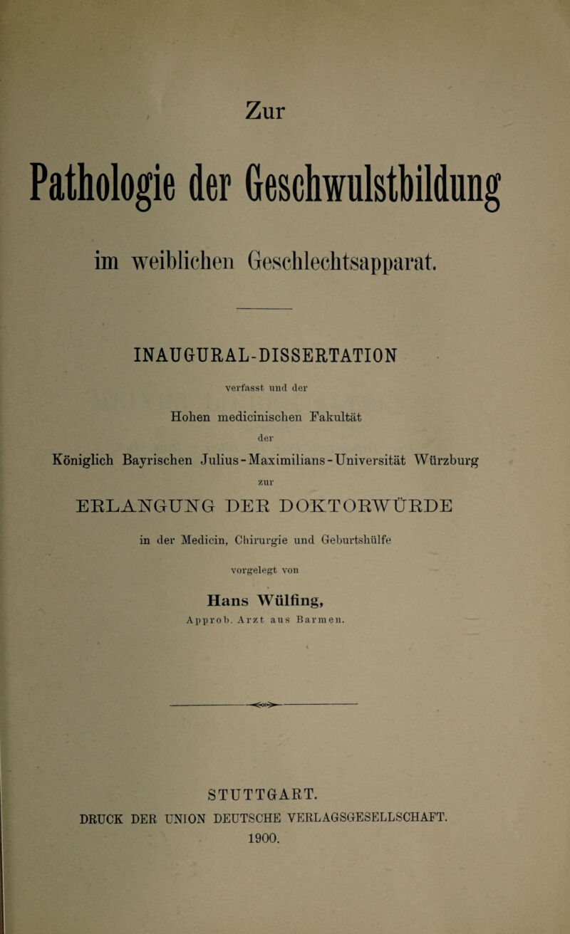 Pathologie der Geschwulstbildung im weiblichen Geschlechtsapparat. INAUGURAL-DISSERTATION verfasst und der Hohen medicinisclien Eakultät der Königlich Bayrischen Julius-Maximilians-Universität Würzburg zur ERLANGUNG DER DOKTORWÜRDE in der Medicin, Chirurgie und Geburtshülfe vorgelegt von Hans Wülfing, Approl). Arzt aus Barmen. STUTTGART. DRUCK DER UNION DEUTSCHE YERLAGSGESELLSCHAFT. 1900.