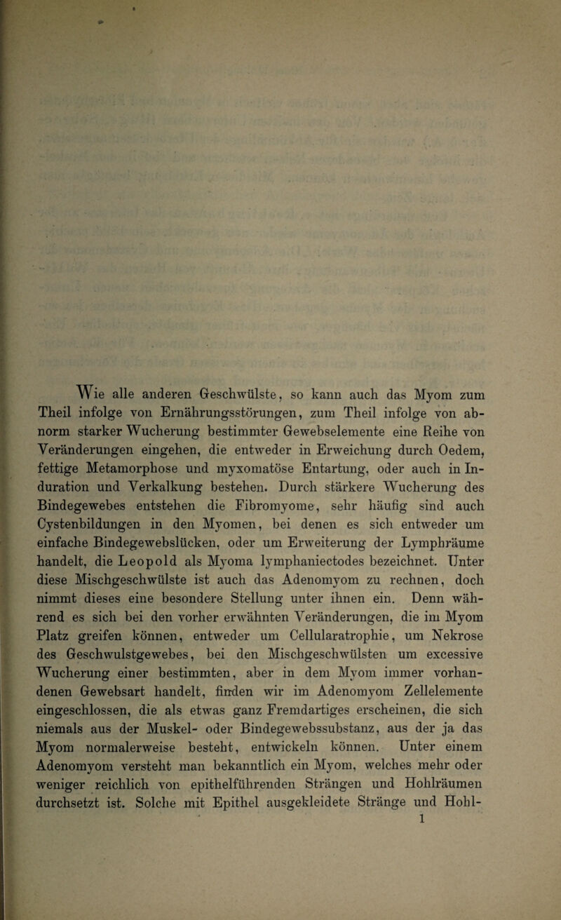 . Wie alle anderen Geschwülste, so kann auch das Myom zum Theil infolge von Ernährungsstörungen, zum Theil infolge von ab¬ norm starker Wucherung bestimmter Gewebselemente eine Reihe von Veränderungen eingehen, die entweder in Erweichung durch Oedem, fettige Metamorphose und myxomatöse Entartung, oder auch in In¬ duration und Verkalkung bestehen. Durch stärkere Wucherung des Bindegewebes entstehen die Fibromyome, sehr häufig sind auch Cystenbildungen in den Myomen, bei denen es sich entweder um einfache Bindegewebslücken, oder um Erweiterung der Lympbräume handelt, die Leopold als Myoma lymphaniectodes bezeichnet. Unter diese Mischgeschwülste ist auch das Adenomyom zu rechnen, doch nimmt dieses eine besondere Stellung unter ihnen ein. Denn wäh¬ rend es sich bei den vorher erwähnten Veränderungen, die im Myom Platz greifen können, entweder um Cellularatrophie, um Nekrose des Geschwulstgewebes, bei den Mischgeschwülsten um excessive Wucherung einer bestimmten, aber in dem Myom immer vorhan¬ denen Gewebsart handelt, finden wir im Adenomyom Zellelemente eingeschlossen, die als etwas ganz Fremdartiges erscheinen, die sich niemals aus der Muskel- oder Bindegewebssubstanz, aus der ja das Myom normalerweise besteht, entwickeln können. Unter einem Adenomyom versteht man bekanntlich ein Myom, welches mehr oder weniger reichlich von epithelführenden Strängen und Hohlräumen durchsetzt ist. Solche mit Epithel ausgekleidete Stränge und Hobl-