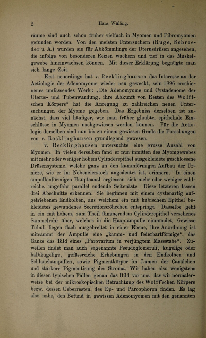 räume sind auch schon früher vielfach in Myomen und Fibromyomen gefunden worden. Von den meisten Untersuchern (Rüge, Schroe- der u. A.) wurden sie für Abkömmlinge der Uterusdrüsen angesehen, die infolge von besonderen Reizen wuchern und tief in das Muskel¬ gewebe hineinwachsen können. Mit dieser Erklärung begnügte man sich lange Zeit. Erst neuerdings hat v. Recklinghausen das Interesse an der Aetiologie der Adenomyome wieder neu geweckt, sein 1896 erschie¬ nenes umfassendes Werk: „Die Adenomyome und Cystadenome der Uterus- und Tubenwandung, ihre Abkunft von Resten des Wolff- schen Körpers“ hat die Anregung zu zahlreichen neuen Unter¬ suchungen der Myome gegeben. Das Ergebniss derselben ist zu¬ nächst, dass viel häufiger, wie man früher glaubte, epitheliale Ein¬ schlüsse in Myomen nachgewiesen werden können. Für die Aetio¬ logie derselben sind nun bis zu einem gewissen Grade die Forschungen von v. Recklinghausen grundlegend gewesen. v. Recklinghausen untersuchte eine grosse Anzahl von Myomen. In vielen derselben fand er nun inmitten des Myomgewebes mit mehr oder weniger hohem Cylinderepithel ausgekleidete geschlossene Drüsensysteme, welche ganz an den kammförmigen Aufbau der Ur- niere, wie er im Nebeneierstock angedeutet ist, erinnern. In einen ampullenförmigen Hauptcanal ergiessen sich mehr oder weniger zahl¬ reiche, ungefähr parallel endende Seitenäste. Diese letzteren lassen drei Abschnitte erkennen. Sie beginnen mit einem cystenartig auf¬ getriebenen Endkolben, aus welchem ein mit kubischem Epithel be¬ kleidetes gewundenes Secretionsröhrchen entspringt. Dasselbe geht in ein mit hohem, zum Theil flimmerndem Cylinderepithel versehenes Sammelrohr über, welches in die Hauptampulle einmündet. Gewisse Tubuli liegen flach ausgebreitet in einer Ebene, ihre Anordnung ist mitsammt der Ampulle eine „kämm- und federbartförmige“, das Ganze das Bild eines „Parovarium in verjüngtem Massstabe“. Zu¬ weilen findet man auch sogenannte Pseudoglomeruli, kugelige oder halbkugelige, gefässreiche Erhebungen in den Endkolben und Schlauchampullen, sowie Pigmentkörper im Lumen der Canälchen und stärkere Pigmentirung des Stroma. Wir haben also wenigstens in diesen typischen Fällen genau das Bild vor uns, das wir normaler¬ weise bei der mikroskopischen Betrachtung des Wolf f’schen Körpers bezw. dessen Ueberresten, des Ep- und Paroophoron finden. Es lag also nahe, den Befund in gewissen Adenomyomen mit den genannten
