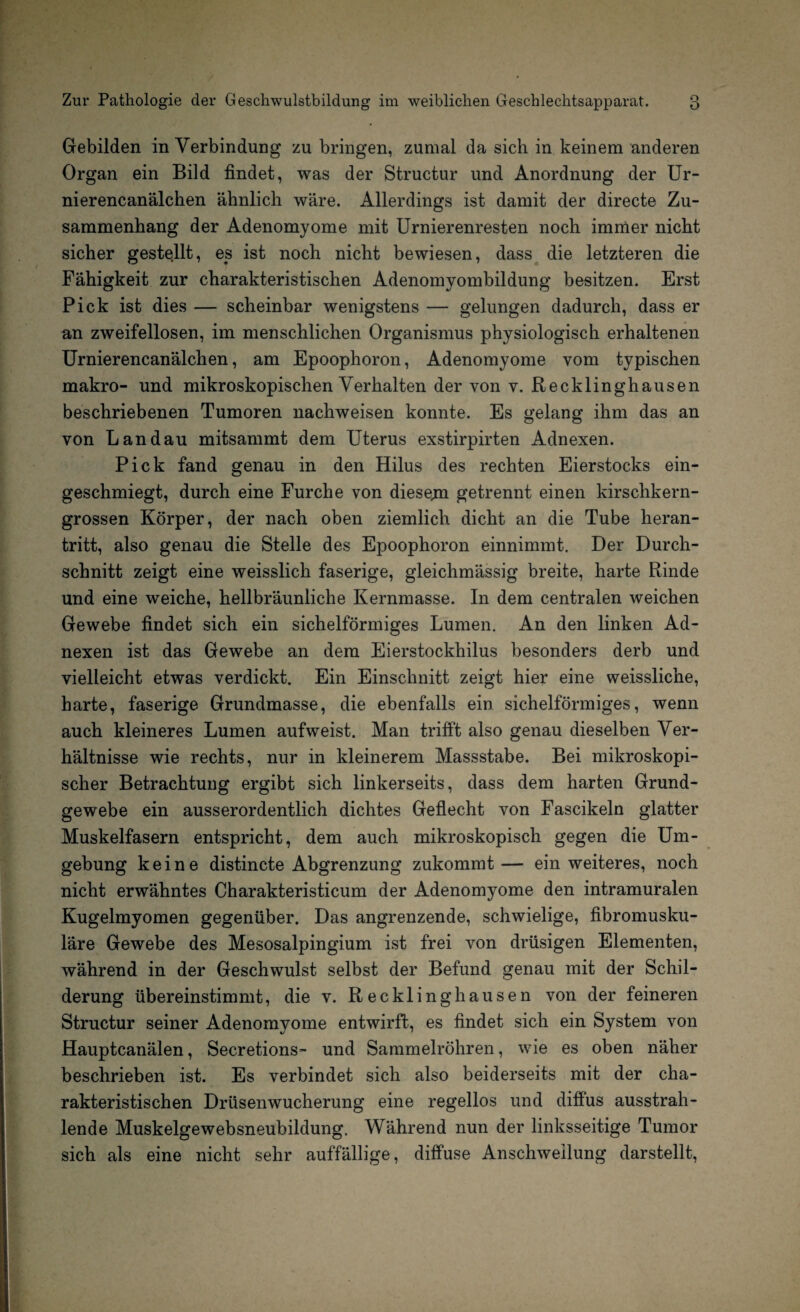 Gebilden in Verbindung zu bringen, zumal da sich in keinem anderen Organ ein Bild findet, was der Structur und Anordnung der Ur- nierencanälchen ähnlich wäre. Allerdings ist damit der directe Zu¬ sammenhang der Adenomyome mit Urnierenresten noch immer nicht sicher gestellt, es ist noch nicht bewiesen, dass die letzteren die Fähigkeit zur charakteristischen Adenomyombildung besitzen. Erst Pick ist dies — scheinbar wenigstens — gelungen dadurch, dass er an zweifellosen, im menschlichen Organismus physiologisch erhaltenen Urnierencanälchen, am Epoophoron, Adenomyome vom typischen makro- und mikroskopischen Verhalten der von v. Recklinghausen beschriebenen Tumoren nachweisen konnte. Es gelang ihm das an von Landau mitsammt dem Uterus exstirpirten Adnexen. Pick fand genau in den Hilus des rechten Eierstocks ein¬ geschmiegt, durch eine Furche von diesem getrennt einen kirschkern¬ grossen Körper, der nach oben ziemlich dicht an die Tube heran¬ tritt, also genau die Stelle des Epoophoron einnimmt. Der Durch¬ schnitt zeigt eine weisslich faserige, gleichmässig breite, harte Rinde und eine weiche, hellbräunliche Kernmasse. In dem centralen weichen Gewebe findet sich ein sichelförmiges Lumen. An den linken Ad¬ nexen ist das Gewebe an dem Eierstockhilus besonders derb und vielleicht etwas verdickt. Ein Einschnitt zeigt hier eine weissliche, harte, faserige Grundmasse, die ebenfalls ein sichelförmiges, wenn auch kleineres Lumen aufweist. Man trifft also genau dieselben Ver¬ hältnisse wie rechts, nur in kleinerem Massstabe. Bei mikroskopi¬ scher Betrachtung ergibt sich linkerseits, dass dem harten Grund¬ gewebe ein ausserordentlich dichtes Geflecht von Fascikeln glatter Muskelfasern entspricht, dem auch mikroskopisch gegen die Um¬ gebung keine distincte Abgrenzung zukommt— ein weiteres, noch nicht erwähntes Charakteristicum der Adenomyome den intramuralen Kugelmyomen gegenüber. Das angrenzende, schwielige, fibromusku¬ läre Gewebe des Mesosalpingium ist frei von drüsigen Elementen, während in der Geschwulst selbst der Befund genau mit der Schil¬ derung übereinstimmt, die v. Recklinghausen von der feineren Structur seiner Adenomyome entwirft, es findet sich ein System von Hauptcanälen, Secretions- und Sammelröhren, wie es oben näher beschrieben ist. Es verbindet sich also beiderseits mit der cha¬ rakteristischen Drüsenwucherung eine regellos und diffus ausstrah¬ lende Muskelgewebsneubildung. Während nun der linksseitige Tumor sich als eine nicht sehr auffällige, diffuse Anschwellung darstellt,