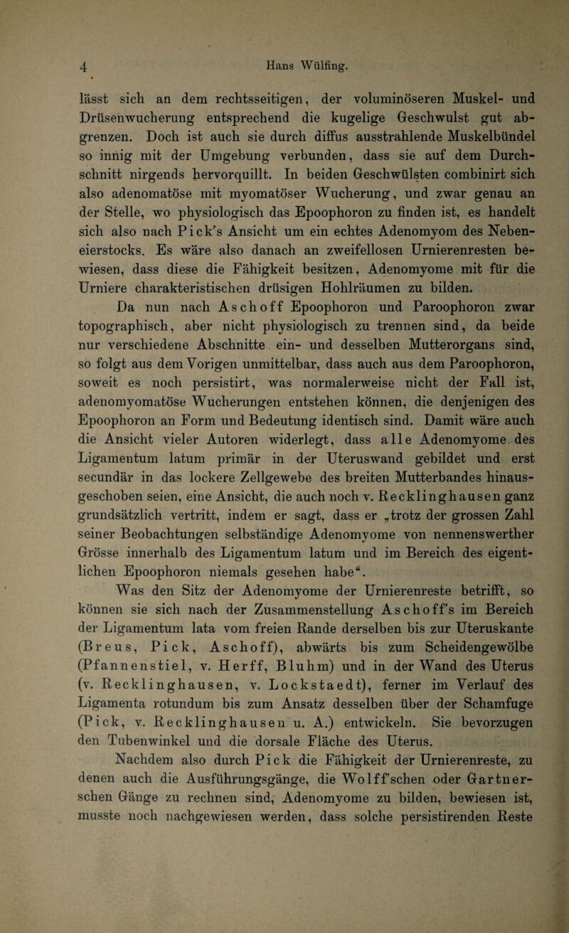 lässt sich an dem rechtsseitigen, der voluminöseren Muskel- und Drüsenwucherung entsprechend die kugelige Geschwulst gut ab¬ grenzen. Doch ist auch sie durch diffus ausstrahlende Muskelbündel so innig mit der Umgebung verbunden, dass sie auf dem Durch¬ schnitt nirgends hervorquillt. In beiden Geschwülsten combinirt sich also adenomatöse mit myomatöser Wucherung, und zwar genau an der Stelle, wo physiologisch das Epoophoron zu finden ist, es handelt sich also nach Pick’s Ansicht um ein echtes Adenomyom des Neben¬ eierstocks. Es wäre also danach an zweifellosen Urnierenresten be¬ wiesen, dass diese die Fähigkeit besitzen, Adenomyome mit für die Urniere charakteristischen drüsigen Hohlräumen zu bilden. Da nun nach Asch off Epoophoron und Paroophoron zwar topographisch, aber nicht physiologisch zu trennen sind, da beide nur verschiedene Abschnitte ein- und desselben Mutterorgans sind, so folgt aus dem Vorigen unmittelbar, dass auch aus dem Paroophoron, soweit es noch persistirt, was normalerweise nicht der Fall ist, adenomyomatöse Wucherungen entstehen können, die denjenigen des Epoophoron an Form und Bedeutung identisch sind. Damit wäre auch die Ansicht vieler Autoren widerlegt, dass alle Adenomyome des Ligamentum latum primär in der Uteruswand gebildet und erst secundär in das lockere Zellgewebe des breiten Mutterbandes hinaus¬ geschoben seien, eine Ansicht, die auch noch v. Recklinghausen ganz grundsätzlich vertritt, indem er sagt, dass er „trotz der grossen Zahl seiner Beobachtungen selbständige Adenomyome von nennenswerther Grösse innerhalb des Ligamentum latum und im Bereich des eigent¬ lichen Epoophoron niemals gesehen habe“. Was den Sitz der Adenomyome der Urnierenreste betrifft, so können sie sich nach der Zusammenstellung Aschoff’s im Bereich der Ligamentum lata vom freien Rande derselben bis zur Uteruskante (Breus, Pick, Aschoff), abwärts bis zum Scheidengewölbe (Pfannenstiel, v. Herff, Bluhm) und in der Wand des Uterus (v. Recklinghausen, v. Lockstaedt), ferner im Verlauf des Ligamenta rotundum bis zum Ansatz desselben über der Schamfuge (Pick, v. Recklinghausen u. A.) entwickeln. Sie bevorzugen den Tubenwinkel und die dorsale Fläche des Uterus. Nachdem also durch Pick die Fähigkeit der Urnierenreste, zu denen auch die Ausführungsgänge, die Wolffsehen oder Gartner- schen Gänge zu rechnen sind, Adenomyome zu bilden, bewiesen ist, musste noch nachgewiesen werden, dass solche persistirenden Reste