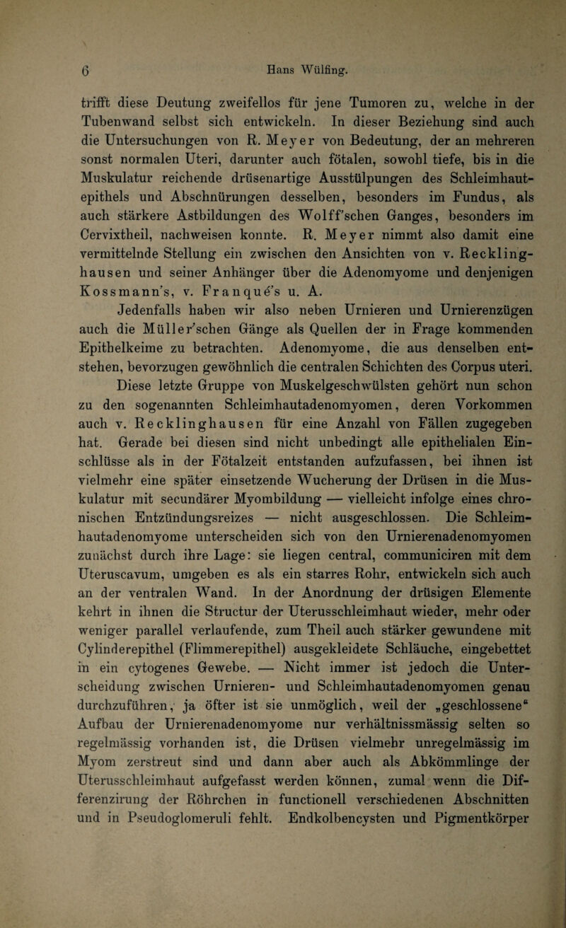 trifft diese Deutung zweifellos für jene Tumoren zu, welche in der Tubenwand selbst sieb entwickeln. In dieser Beziehung sind auch die Untersuchungen von R. Meyer von Bedeutung, der an mehreren sonst normalen Uteri, darunter auch fötalen, sowohl tiefe, bis in die Muskulatur reichende drüsenartige Ausstülpungen des Schleimhaut¬ epithels und Abschnürungen desselben, besonders im Fundus, als auch stärkere Astbildungen des Wolffsehen Ganges, besonders im Cervixtheil, nachweisen konnte. R. Meyer nimmt also damit eine vermittelnde Stellung ein zwischen den Ansichten von v. Reckling¬ hausen und seiner Anhänger über die Adenomyome und denjenigen Kossmann's, v. Franque’s u. A. Jedenfalls haben wir also neben Urnieren und Urnierenzügen auch die Müller'schen Gänge als Quellen der in Frage kommenden Epithelkeime zu betrachten. Adenomyome, die aus denselben ent¬ stehen, bevorzugen gewöhnlich die centralen Schichten des Corpus uteri. Diese letzte Gruppe von Muskelgeschwülsten gehört nun schon zu den sogenannten Schleimhautadenomyomen, deren Vorkommen auch v. Recklinghausen für eine Anzahl von Fällen zugegeben hat. Gerade bei diesen sind nicht unbedingt alle epithelialen Ein¬ schlüsse als in der Fötalzeit entstanden aufzufassen, bei ihnen ist vielmehr eine später einsetzende Wucherung der Drüsen in die Mus¬ kulatur mit secundärer Myombildung — vielleicht infolge eines chro¬ nischen Entzündungsreizes — nicht ausgeschlossen. Die Schleim- hautadenomyome unterscheiden sich von den Urnierenadenomyomen zunächst durch ihre Lage: sie liegen central, communiciren mit dem Uteruscavum, umgeben es als ein starres Rohr, entwickeln sich auch an der ventralen Wand. In der Anordnung der drüsigen Elemente kehrt in ihnen die Structur der Uterusschleimhaut wieder, mehr oder weniger parallel verlaufende, zum Theil auch stärker gewundene mit Cylinderepithel (Flimmerepithel) ausgekleidete Schläuche, eingebettet in ein cytogenes Gewebe. — Nicht immer ist jedoch die Unter¬ scheidung zwischen Urnieren- und Schleimhautadenomyomen genau durchzuführen, ja öfter ist sie unmöglich, weil der „geschlossene“ Aufbau der Urnierenadenomyome nur verhältnissmässig selten so regelmässig vorhanden ist, die Drüsen vielmehr unregelmässig im Myom zerstreut sind und dann aber auch als Abkömmlinge der Uterusschleimhaut aufgefasst werden können, zumal wenn die Dif- ferenzirung der Röhrchen in functionell verschiedenen Abschnitten und in Pseudoglomeruli fehlt. Endkolbencysten und Pigmentkörper