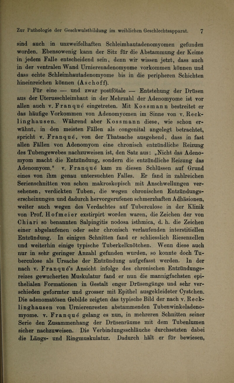 sind auch in unzweifelhaften Schleimhautadenomyomen gefunden worden. Ebensowenig kann der Sitz für die Abstammung der Keime in jedem Falle entscheidend sein, denn wir wissen jetzt, dass auch in der ventralen Wand Urnierenadenomyome Vorkommen können und dass echte Schleimhautadenomyome bis in die peripheren Schichten hineinreichen können (Aschoff). Für eine — und zwar postfötale — Entstehung der Drüsen aus der Uterusschleimhaut in der Mehrzahl der Adenomyome ist vor allen auch v. Franque eingetreten. Mit Kossmann bestreitet er das häufige Vorkommen von Adenomyomen im Sinne von v. Reck¬ linghausen. Während aber Kossmann diese, wie schon er¬ wähnt, in den meisten Fällen als congenital angelegt betrachtet, spricht v. Franque, von der Thatsache ausgehend, dass in fast allen Fällen von Adenomyom eine chronisch entzündliche Reizung des Tubengewebes nachzuweisen ist, den Satz aus: „Nicht das Adeno¬ myom macht die Entzündung, sondern die entzündliche Reizung das Adenomyom.“ v. Franque kam zu diesen Schlüssen auf Grund eines von ihm genau untersuchten Falles. Er fand in zahlreichen Serienschnitten von schon makroskopisch mit Anschwellungen ver¬ sehenen, verdickten Tuben, die wegen chronischen Entzündungs¬ erscheinungen und dadurch hervorgerufenen schmerzhaften Adhäsionen, weiter auch wegen des Verdachtes auf Tuberculose in der Klinik von Prof. Hofmeier exstirpirt worden waren, dieZeichen der von Chiari so benannten Salpingitis nodosa isthmica, d. h. die Zeichen einer abgelaufenen oder sehr chronisch verlaufenden interstitiellen Entzündung. In einigen Schnitten fand er schliesslich Riesenzellen und weiterhin einige typische Tuberkelknötchen. Wenn diese auch nur in sehr geringer Anzahl gefunden wurden, so konnte doch Tu¬ berculose als Ursache der Entzündung aufgefasst werden. In der nach v. Franques Ansicht infolge des chronischen Entzündungs¬ reizes gewucherten Muskulatur fand er nun die mannigfachsten epi¬ thelialen Formationen in Gestalt enger Drüsengänge und sehr ver¬ schieden geformter und grosser mit Epithel ausgekleideter Cystchen. Die adenomatösen Gebilde zeigten das typische Bild der nach v. Reck¬ linghausen von Urnierenresten abstammenden Tubenwinkeladeno¬ myome. v. Franque gelang es nun, in mehreren Schnitten seiner Serie den Zusammenhang der Drüsenräume mit dem Tubenlumen sicher nachzuweisen. Die Verbindungsschläuche durchsetzten dabei die Längs- und Ringmuskulatur. Dadurch hält er für bewiesen,