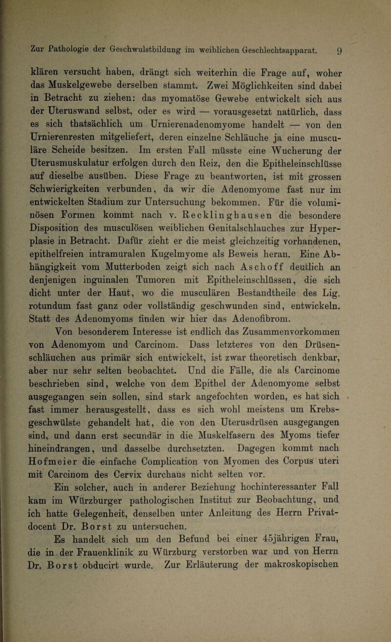klären versucht haben, drängt sich weiterhin die Frage auf, woher das Muskelgewebe derselben stammt. Zwei Möglichkeiten sind dabei in Betracht zu ziehen: das myomatöse Gewebe entwickelt sich aus der Uteruswand selbst, oder es wird — vorausgesetzt natürlich, dass es sich thatsächlich um Urnierenadenomyome handelt — von den Urnierenresten mitgeliefert, deren einzelne Schläuche ja eine muscu- läre Scheide besitzen. Im ersten Fall müsste eine Wucherung der Uterusmuskulatur erfolgen durch den Reiz, den die Epitheleinschlüsse auf dieselbe ausüben. Diese Frage zu beantworten, ist mit grossen Schwierigkeiten verbunden, da wir die Adenomyome fast nur im entwickelten Stadium zur Untersuchung bekommen. Für die volumi¬ nösen Formen kommt nach v. Recklinghausen die besondere Disposition des musculösen weiblichen Genitalschlauches zur Hyper¬ plasie in Betracht. Dafür zieht er die meist gleichzeitig vorhandenen, epithelfreien intramuralen Kugelmyome als Beweis heran. Eine Ab¬ hängigkeit vom Mutterboden zeigt sich nach Aschoff deutlich an denjenigen inguinalen Tumoren mit Epitheleinschlüssen, die sich dicht unter der Haut, wo die musculären Bestandteile des Lig. rotundum fast ganz oder vollständig geschwunden sind, entwickeln. Statt des Adenomyoms finden wir hier das Adenofibrom. Von besonderem Interesse ist endlich das Zusammenvorkommen von Adenomyom und Carcinom. Dass letzteres von den Drüsen- schläuchen aus primär sich entwickelt, ist zwar theoretisch denkbar, aber nur sehr selten beobachtet. Und die Fälle, die als Carcinome beschrieben sind, welche von dem Epithel der Adenomyome selbst ausgegangen sein sollen, sind stark angefochten worden, es hat sich . fast immer herausgestellt, dass es sich wohl meistens um Krebs¬ geschwülste gehandelt hat, die von den Uterusdrüsen ausgegangen sind, und dann erst secundär in die Muskelfasern des Myoms tiefer hineindrangen, und dasselbe durchsetzten. Dagegen kommt nach Ho fm ei er die einfache Complication von Myomen des Corpus uteri mit Carcinom des Cervix durchaus nicht selten vor. Ein solcher, auch in anderer Beziehung hochinteressanter Fall kam im Würzburger pathologischen Institut zur Beobachtung, und ich hatte Gelegenheit, denselben unter Anleitung des Herrn Privat- docent Dr. Borst zu untersuchen. Es handelt sich um den Befund bei einer 45jährigen Frau, die in der Frauenklinik zu Würzburg verstorben war und von Herrn Dr. Borst obducirt wurde. Zur Erläuterung der makroskopischen