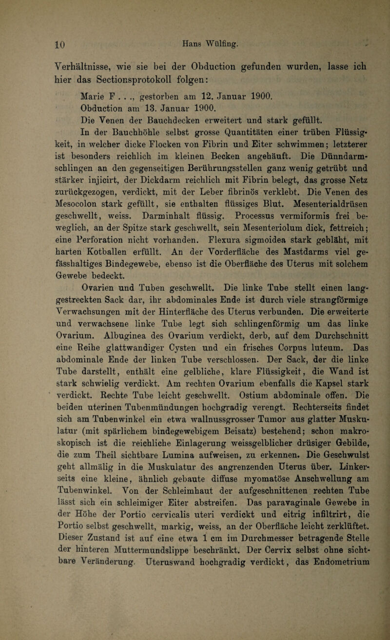 Verhältnisse, wie sie bei der Obduction gefunden wurden, lasse ich hier das Sectionsprotokoll folgen: Marie F . . ., gestorben am 12. Januar 1900. Obduction am 13. Januar 1900. Die Venen der Bauchdecken erweitert und stark gefüllt. In der Bauchhöhle selbst grosse Quantitäten einer trüben Flüssig¬ keit, in welcher dicke Flocken von Fibrin und Eiter schwimmen; letzterer ist besonders reichlich im kleinen Becken angehäuft. Die Dünndarm¬ schlingen an den gegenseitigen Berührungsstellen ganz wenig getrübt und stärker injicirt, der Dickdarm reichlich mit Fibrin belegt, das grosse Netz zurückgezogen, verdickt, mit der Leber fibrinös verklebt. Die Venen des Mesocolon stark gefüllt, sie enthalten flüssiges Blut. Mesenterialdrüsen geschwellt, weiss. Darminhalt flüssig. Processus vermiformis frei be¬ weglich, an der Spitze stark geschwellt, sein Mesenteriolum dick, fettreich; eine Perforation nicht vorhanden. Flexura sigmoidea stark gebläht, mit harten Kotballen erfüllt. An der Vorderfläche des Mastdarms viel ge- fässhaltiges Bindegewebe, ebenso ist die Oberfläche des Uterus mit solchem Gewebe bedeckt. Ovarien und Tuben geschwellt. Die linke Tube stellt einen lang¬ gestreckten Sack dar, ihr abdominales Ende ist durch viele strangförmige Verwachsungen mit der Hinterfläche des Uterus verbunden. Die erweiterte und verwachsene linke Tube legt sich schlingenförmig um das linke Ovarium. Albuginea des Ovarium verdickt, derb, auf dem Durchschnitt eine Reihe glattwandiger Cysten und ein frisches Corpus luteum. Das abdominale Ende der linken Tube verschlossen. Der Sack, der die linke Tube darstellt, enthält eine gelbliche, klare Flüssigkeit, die Wand ist stark schwielig verdickt. Am rechten Ovarium ebenfalls die Kapsel stark verdickt. Rechte Tube leicht geschwellt. Ostium abdominale offen. Die beiden uterinen Tubenmündungen hochgradig verengt. Rechterseits findet sich am Tubenwinkel ein etwa wallnussgrosser Tumor aus glatter Musku¬ latur (mit spärlichem bindegewebigem Beisatz) bestehend; schon makro¬ skopisch ist die reichliche Einlagerung weissgelblicher drüsiger Gebilde, die zum Theil sichtbare Lumina aufweisen, zu erkennen. Die Geschwulst geht allmälig in die Muskulatur des angrenzenden Uterus über. Linker¬ seits eine kleine, ähnlich gebaute diffuse myomatöse Anschwellung am Tubenwinkel. Von der Schleimhaut der aufgeschnittenen rechten Tube lässt sich ein schleimiger Eiter abstreifen. Das paravaginale Gewebe in der Höhe der Portio cervicalis uteri verdickt und eitrig infiltrirt, die Portio selbst geschwellt, markig, weiss, an der Oberfläche leicht zerklüftet. Dieser Zustand ist auf eine etwa 1 cm im Durchmesser betragende Stelle der hinteren Muttermundslippe beschränkt. Der Cervix selbst ohne sicht¬ bare Veränderung. Uteruswand hochgradig verdickt, das Endometrium
