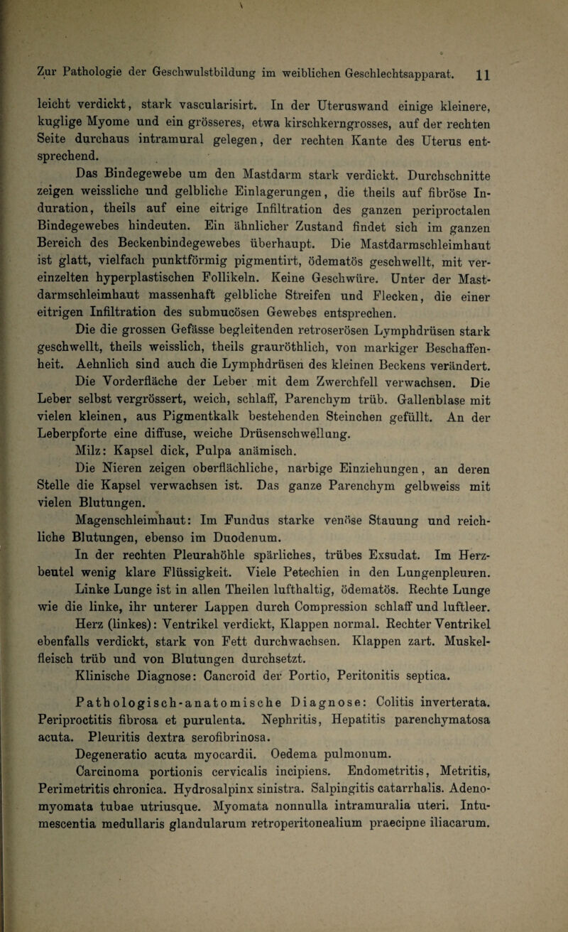 leicht verdickt, stark vascularisirt. In der Uteruswand einige kleinere, kuglige Myome und ein grösseres, etwa kirschkerngrosses, auf der rechten Seite durchaus intramural gelegen, der rechten Kante des Uterus ent¬ sprechend. Das Bindegewebe um den Mastdarm stark verdickt. Durchschnitte zeigen weissliche und gelbliche Einlagerungen, die theils auf fibröse In¬ duration, theils auf eine eitrige Infiltration des ganzen periproctalen Bindegewebes hindeuten. Ein ähnlicher Zustand findet sich im ganzen Bereich des Beckenbindegewebes überhaupt. Die Mastdarmschleimhaut ist glatt, vielfach punktförmig pigmentirt, ödematös geschwellt, mit ver¬ einzelten hyperplastischen Follikeln. Keine Geschwüre. Unter der Mast¬ darm Schleimhaut massenhaft gelbliche Streifen und Flecken, die einer eitrigen Infiltration des submucösen Gewebes entsprechen. Die die grossen Gefässe begleitenden retroserösen Lymphdrüsen stark geschwellt, theils weisslich, theils grauröthlich, von markiger Beschaffen¬ heit. Aehnlich sind auch die Lymphdrüsen des kleinen Beckens verändert. Die Vorderfläche der Leber mit dem Zwerchfell verwachsen. Die Leber selbst vergrössert, weich, schlaff, Parenchym trüb. Gallenblase mit vielen kleinen, aus Pigmentkalk bestehenden Steinchen gefüllt. An der Leberpforte eine diffuse, weiche Drüsenschwellung. Milz: Kapsel dick, Pulpa anämisch. Die Nieren zeigen oberflächliche, narbige Einziehungen, an deren Stelle die Kapsel verwachsen ist. Das ganze Parenchym gelbweiss mit vielen Blutungen. * Magenschleimhaut: Im Fundus starke venöse Stauung und reich¬ liche Blutungen, ebenso im Duodenum. In der rechten Pleurahöhle spärliches, trübes Exsudat. Im Herz¬ beutel wenig klare Flüssigkeit. Viele Petechien in den Lungenpleuren. Linke Lunge ist in allen Theilen lufthaltig, ödematös. Rechte Lunge wie die linke, ihr unterer Lappen durch Compression schlaff und luftleer. Herz (linkes): Ventrikel verdickt, Klappen normal. Rechter Ventrikel ebenfalls verdickt, stark von Fett durchwachsen. Klappen zart. Muskel¬ fleisch trüb und von Blutungen durchsetzt. Klinische Diagnose: Cancroid der Portio, Peritonitis septica. Pathologisch-anatomische Diagnose: Colitis inverterata. Periproctitis fibrosa et purulenta. Nephritis, Hepatitis parenchymatosa acuta. Pleuritis dextra serofibrinosa. Degeneratio acuta myocardii. Oedema pulmonum. Carcinoma portionis cervicalis incipiens. Endometritis, Metritis, Perimetritis chronica. Hydrosalpinx sinistra. Salpingitis catarrhalis. Adeno- myomata tubae utriusque. Myomata nonnulla intramuralia uteri. Intu- mescentia medullaris glandularum retroperitonealium praecipne iliacarum.