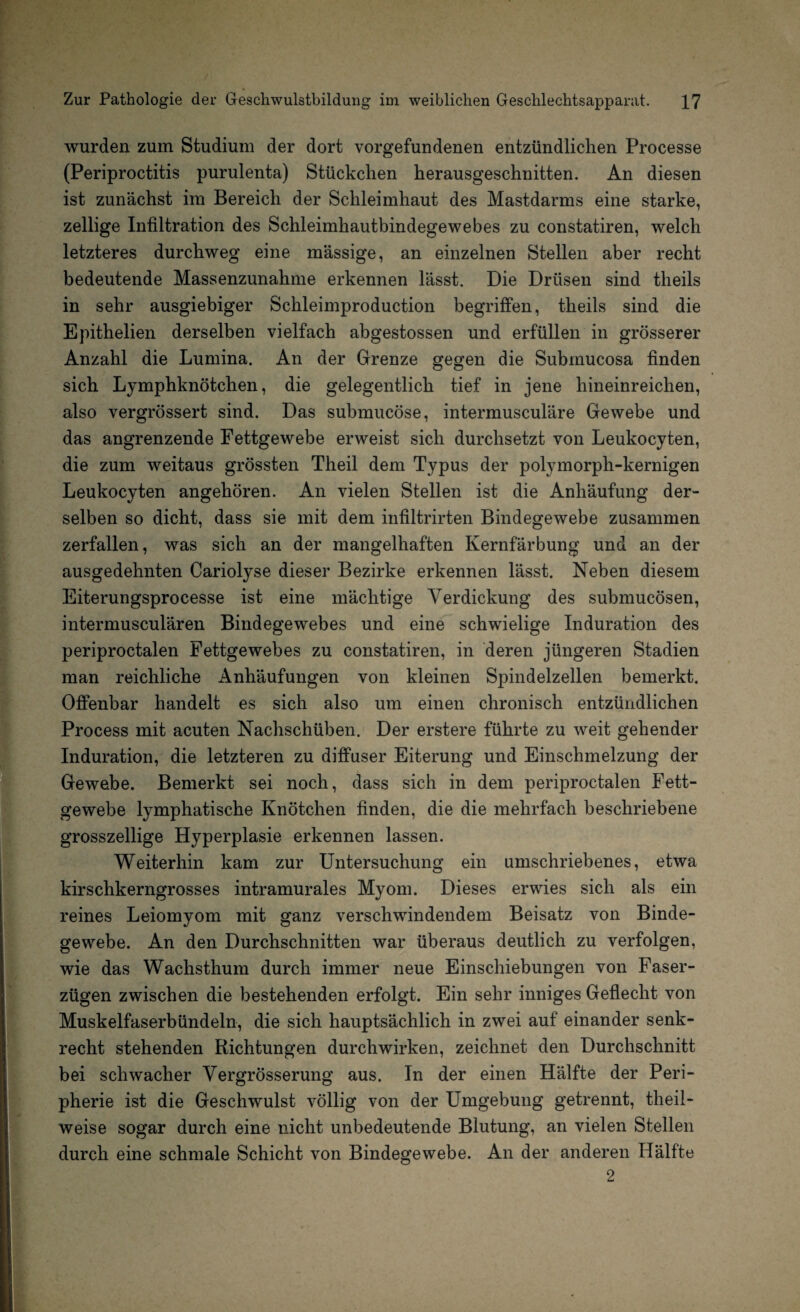 wurden zum Studium der dort Vorgefundenen entzündlichen Processe (Periproctitis purulenta) Stückchen herausgeschnitten. An diesen ist zunächst im Bereich der Schleimhaut des Mastdarms eine starke, zeitige Infiltration des Schleimhautbindegewebes zu constatiren, welch letzteres durchweg eine massige, an einzelnen Stellen aber recht bedeutende Massenzunahme erkennen lässt. Die Drüsen sind theils in sehr ausgiebiger Schleimproduction begriffen, theils sind die Epithelien derselben vielfach abgestossen und erfüllen in grösserer Anzahl die Lumina. An der Grenze gegen die Submucosa finden sich Lymphknötchen, die gelegentlich tief in jene hineinreichen, also vergrössert sind. Das submucöse, intermusculäre Gewebe und das angrenzende Fettgewebe erweist sich durchsetzt von Leukocyten, die zum weitaus grössten Theil dem Typus der polymorph-kernigen Leukocyten angehören. An vielen Stellen ist die Anhäufung der¬ selben so dicht, dass sie mit dem infiltrirten Bindegewebe zusammen zerfallen, was sich an der mangelhaften Kernfärbung und an der ausgedehnten Cariolyse dieser Bezirke erkennen lässt. Neben diesem Eiterungsprocesse ist eine mächtige Verdickung des submucösen, intermusculären Bindegewebes und eine schwielige Induration des periproctalen Fettgewebes zu constatiren, in deren jüngeren Stadien man reichliche Anhäufungen von kleinen Spindelzellen bemerkt. Offenbar handelt es sich also um einen chronisch entzündlichen Process mit acuten Nachschüben. Der erstere führte zu weit gehender Induration, die letzteren zu diffuser Eiterung und Einschmelzung der Gewebe. Bemerkt sei noch, dass sich in dem periproctalen Fett¬ gewebe lymphatische Knötchen finden, die die mehrfach beschriebene grosszeilige Hyperplasie erkennen lassen. Weiterhin kam zur Untersuchung ein umschriebenes, etwa kirschkerngrosses intramurales Myom. Dieses erwies sich als ein reines Leiomyom mit ganz verschwindendem Beisatz von Binde¬ gewebe. An den Durchschnitten war überaus deutlich zu verfolgen, wie das Wachsthum durch immer neue Einschiebungen von Faser¬ zügen zwischen die bestehenden erfolgt. Ein sehr inniges Geflecht von Muskelfaserbündeln, die sich hauptsächlich in zwei auf einander senk¬ recht stehenden Richtungen durchwirken, zeichnet den Durchschnitt bei schwacher Vergrösserung aus. In der einen Hälfte der Peri¬ pherie ist die Geschwulst völlig von der Umgebung getrennt, theil- weise sogar durch eine nicht unbedeutende Blutung, an vielen Stellen durch eine schmale Schicht von Bindegewebe. An der anderen Hälfte 2