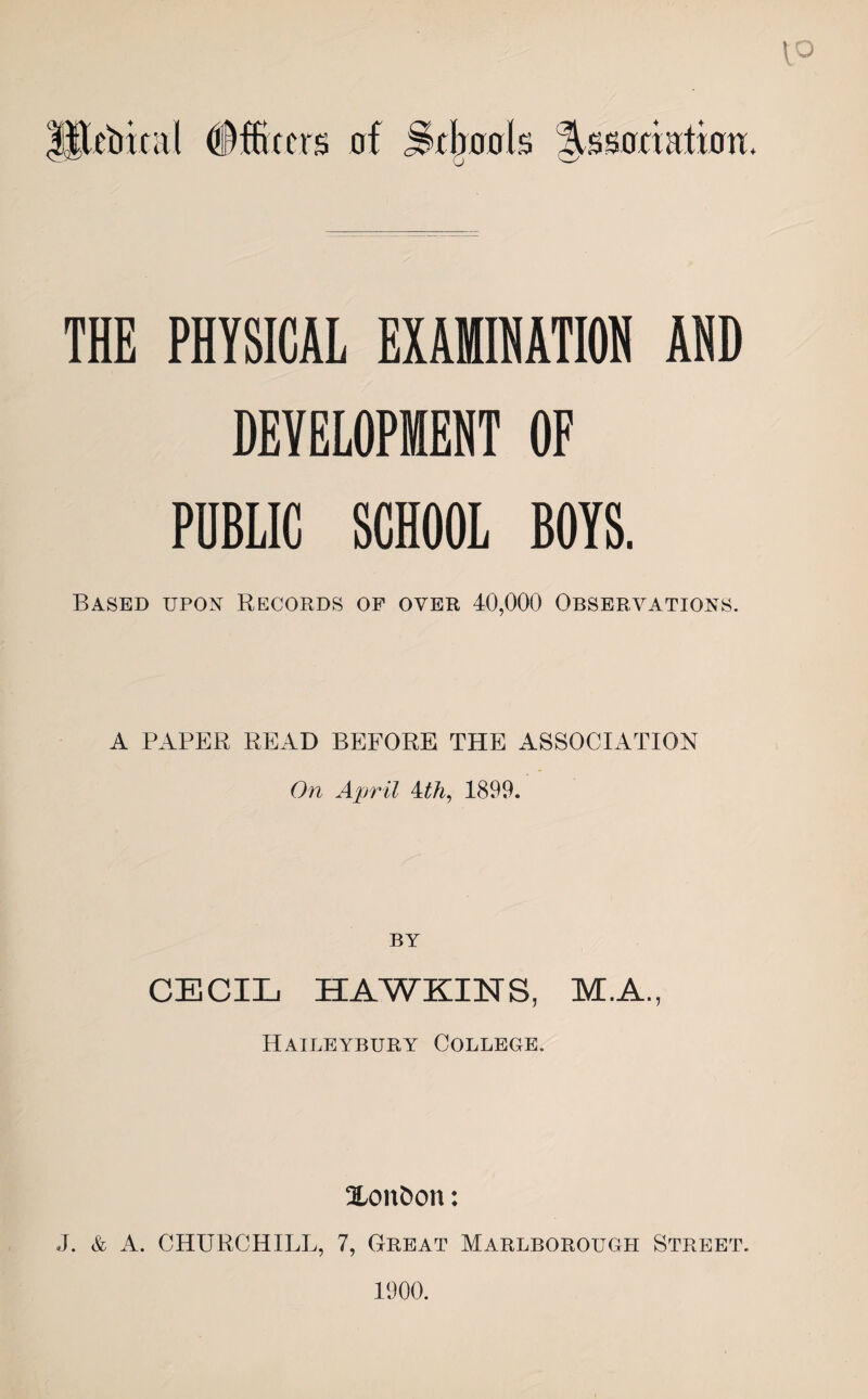 THE PHYSICAL EXAMINATION AND DEVELOPMENT OF PUBLIC SCHOOL BOYS. Based upon Records of over 40,000 Observations. A PAPER READ BEFORE THE ASSOCIATION On April Ath, 1899. BY CECIL HAWKINS, M.A., Haileybury College. Xonfcon: J. & A. CHURCHILL, 7, Great Marlborough Street. 1900.