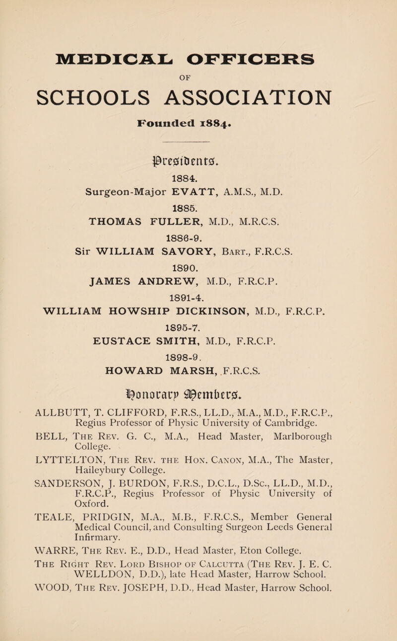 MEDICAL OFFICERS OF SCHOOLS ASSOCIATION Founded 1884. president#* 1884. Surgeon-Major EVATT, A.M.S., M.D. 1885. THOMAS FULLER, M.D., M.R.C.S. 1886-9. Sir WILLIAM SAVORY, Bart., F.R.C.S. 1890. JAMES ANDREW, M.D., F.R.C.P. 1891-4. WILLIAM HOWSHIP DICKINSON, M.D., F.R.C.P. 1895-7. EUSTACE SMITH, M.D., F.R.C.P. 1898-9. HOWARD MARSH, F.R.C.S. ponorarp ALLBUTT, T. CLIFFORD, F.R.S., LL.D., M.A., M.D., F.R.C.P., Regius Professor of Physic University of Cambridge. BELL, The Rev. G. C., M.A., Head Master, Marlborough College. LYTTELTON, The Rev. the Hon. Canon, M.A., The Master, Haileybury College. SANDERSON, J. BURDON, F.R.S., D.C.L., D.Sc., LL.D., M.D., F.R.C.P., Regius Professor of Physic University of Oxford. TEALE, PRIDGIN, M.A., M.B., F.R.C.S., Member General Medical Council, and Consulting Surgeon Leeds General Infirmarv. WARRE, The Rev. E., D.D., Head Master, Eton College. The Right Rev. Lord Bishop of Calcutta (The Rev. j. E. C. WELLDON, D.D.), late Head Master, Harrow School. WOOD, The Rev. JOSEPH, D.D., Head Master, Harrow School.