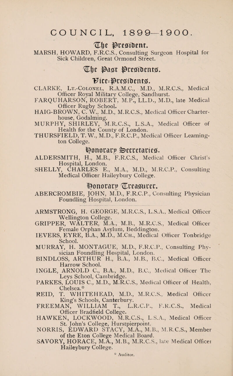 COUNCIL, 189 9—1 9 0 0. Hlje ptrc0itietit. MARSH, HOWARD, F.R.C.S., Consulting Surgeon Hospital for Sick Children, Great Ormond Street. HI)e pagt pce0i'Dent0. ■Fite=Pre0tDent0. CLARKE, Lt.-Colonel, R.A.M.C., M.D., M.R.C.S., Medical Officer Royal Military College, Sandhurst. FARQUHARSON, ROBERT, M.P., LL.D., M.D., late Medical Officer Rugby School. HAIG-BROWN, C. W., M.D., M.R.C.S., Medical Officer Charter- house, Godaiming. MURPHY, SHIRLEY, M.R.C.S., L.S.A., Medical Officer of Health for the County of London. THURSFIELD, T. W., M.D., F.R.C.P., Medical Officer Leaming¬ ton College. Ponoracp =>etretane0. ALDERSMITH, H., M.B., F.R.C.S., Medical Officer Christ’s Hospital, London. SHELLY, CHARLES E., M.A., M.D., M.R.C.P., Consulting Medical Officer Haileybury College. Ponoracp Ureasum-. ABERCROMBIE, JOHN, M.D., F.R.C.P., Consulting Physician Foundling Hospital, London. ARMSTRONG, H. GEORGE, M.R.C.S., L.S.A., Medical Officer Wellington College. GRIPPER, WALTER, M.A., M.B., M.R.C.S., Medical Officer Female Orphan Asylum, Beddington. IEVERS, EYRE, B.A., M.D., M.Ch., Medical Officer Tonbridge School. MURRAY, H. MONTAGUE, M.D., F.R.C.P., Consulting Phy¬ sician Foundling Hospital, London. BINDLOSS, ARTHUR H., B.A., M.B., B.C., Medical Officer H arrow School. INGLE, ARNOLD C., B.A., M.D., B.C., Medical Officer The Leys School, Cambridge. PARKES, LOUIS C., M.D., M.R.C.S., Medical Officer of Health, Chelsea, REID, T. WHITEHEAD, M.D., M.R.C.S., Medical Officer King’s Schools, Canterbury. FREEMAN, WILLIAM T., L.R.C.P., F.R.C.S., Medical Officer Bradfield College. HAWKEN, LOCKWOOD, M.R.C.S., L.S.A., Medical Officer St. John’s College, Hurstpierpoint. NORRIS, EDWARD STACY, M.A., M.B., M.R.C.S., Member of the Eton College Medical Board. SAVORY, HORACE, M.A., M.B., M.R.C.S., late Medical Officei Haileybury College. * Auditor.