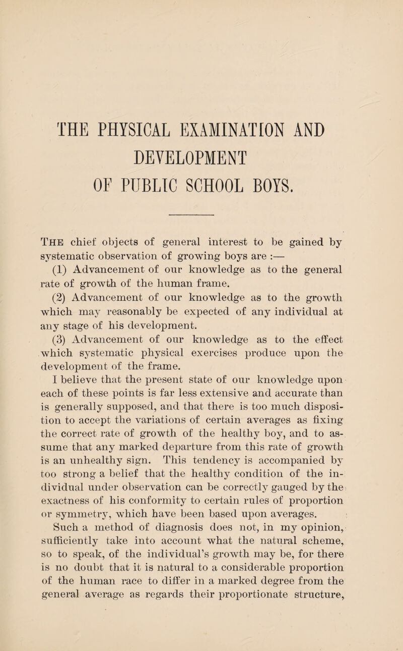 DEVELOPMENT OF PUBLIC SCHOOL BOYS. The chief objects of general interest to be gained by systematic observation of growing boys are :— (1) Advancement of our knowledge as to the general rate of growth of the human frame. (2) Advancement of our knowledge as to the growth which may reasonably be expected of any individual at any stage of his development. (3) Advancement of our knowledge as to the effect which systematic physical exercises produce upon the development of the frame. I believe that the present state of our knowledge upon each of these points is far less extensive and accurate than is generally supposed, and that there is too much disposi¬ tion to accept the variations of certain averages as fixing the correct rate of growth of the healthy boy, and to as¬ sume that any marked departure from this rate of growth is an unhealthy sign. This tendency is accompanied by too strong a belief that the healthy condition of the in¬ dividual under observation can be correctly gauged by the exactness of his conformity to certain rules of proportion or symmetry, which have been based upon averages. Such a method of diagnosis does not, in my opinion, sufficiently take into account what the natural scheme, so to speak, of the individual’s growth may be, for there is no doubt that it is natural to a considerable proportion of the human race to differ in a marked degree from the general average as regards their proportionate structure,