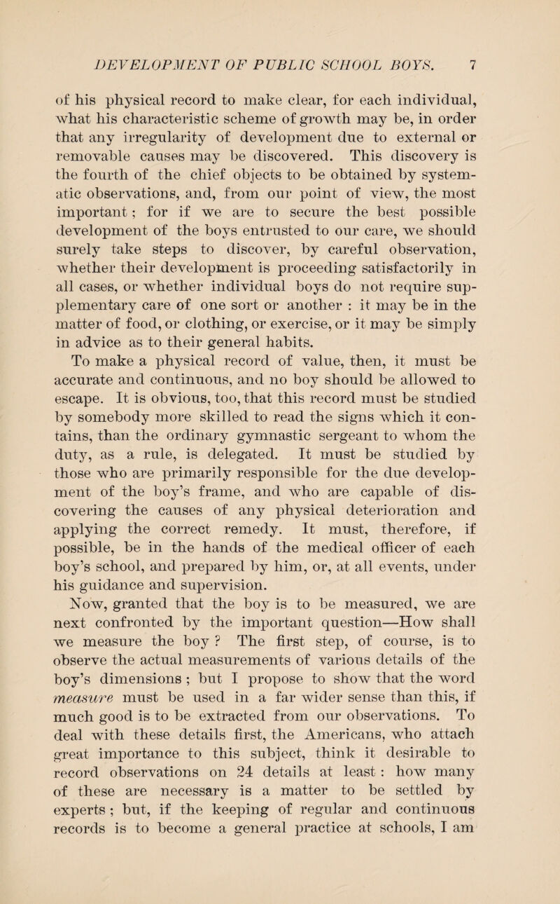 of his physical record to make clear, for each individual, what his characteristic scheme of growth may he, in order that any irregularity of development due to external or removable causes may be discovered. This discovery is the fourth of the chief objects to be obtained by system¬ atic observations, and, from our point of view, the most important; for if we are to secure the best possible development of the boys entrusted to our care, we should surely take steps to discover, by careful observation, whether their development is proceeding satisfactorily in all cases, or whether individual boys do not require sup¬ plementary care of one sort or another : it may be in the matter of food, or clothing, or exercise, or it may be simply in advice as to their general habits. To make a physical record of value, then, it must be accurate and continuous, and no boy should be allowed to escape. It is obvious, too, that this record must be studied by somebody more skilled to read the signs which it con¬ tains, than the ordinary gymnastic sergeant to whom the duty, as a rule, is delegated. It must be studied by those who are primarily responsible for the due develop¬ ment of the boy’s frame, and who are capable of dis¬ covering the causes of any physical deterioration and applying the correct remedy. It must, therefore, if possible, be in the hands of the medical officer of each boy’s school, and prepared by him, or, at all events, under his guidance and supervision. Now, granted that the boy is to be measured, we are next confronted by the important question—How shall we measure the boy ? The first step, of course, is to observe the actual measurements of various details of the boy’s dimensions ; but I propose to show that the word measure must be used in a far wider sense than this, if much good is to be extracted from our observations. To deal with these details first, the Americans, who attach great importance to this subject, think it desirable to record observations on 24 details at least : how many of these are necessary is a matter to be settled by experts ; but, if the keeping of regular and continuous records is to become a general practice at schools, I am