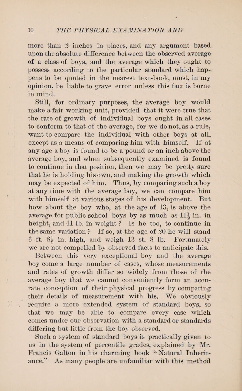 more than 2 inches in places, and any argument based upon the absolute difference between the observed average of a class of boys, and the average which they ought to possess according to the particular standard which hap¬ pens to be quoted in the nearest text-book, must, in my opinion, be liable to grave error unless this fact is borne in mind. Still, for ordinary purposes, the average boy would make a fair working unit, provided that it were true that the rate of growth of individual boys ought in all cases to conform to that of the average, for we do not, as a rule, want to compare the individual with other boys at all, except as a means of comparing him with himself. If at any age a boy is found to be a pound or an inch above the average boy, and when subsequently examined is found to continue in that position, then we may be pretty sure that he is holding his own, and making the growth which may be expected of him. Thus, by comparing such a boy at any time with the average boy, we can compare him with himself at various stages of his development. But how about the boy who, at the age of 13, is above the average for public school boys by as much as 11^ in. in height, and 41 lb. in weight ? Is he too, to continue in the same variation ? If so, at the age of 20 he will stand 6 ft. 8-J- in. high, and weigh 13 st. 8 lb. Fortunately we are not compelled by observed facts to anticipate this. Between this very exceptional boy and the average boy come a large number of cases, whose measurements and rates of growth differ so widely from those of the average boy that we cannot conveniently form an accu¬ rate conception of their physical progress by comparing their details of measurement with his. We obviously require a more extended system of standard boys, so that we may be able to compare every case which comes under our observation with a standard or standards differing but little from the boy observed. Such a system of standard boys is practically given to us in the system of percentile grades, explained by Mr. Francis Galton in his charming book u Natural Inherit¬ ance.” As many people are unfamiliar with this method
