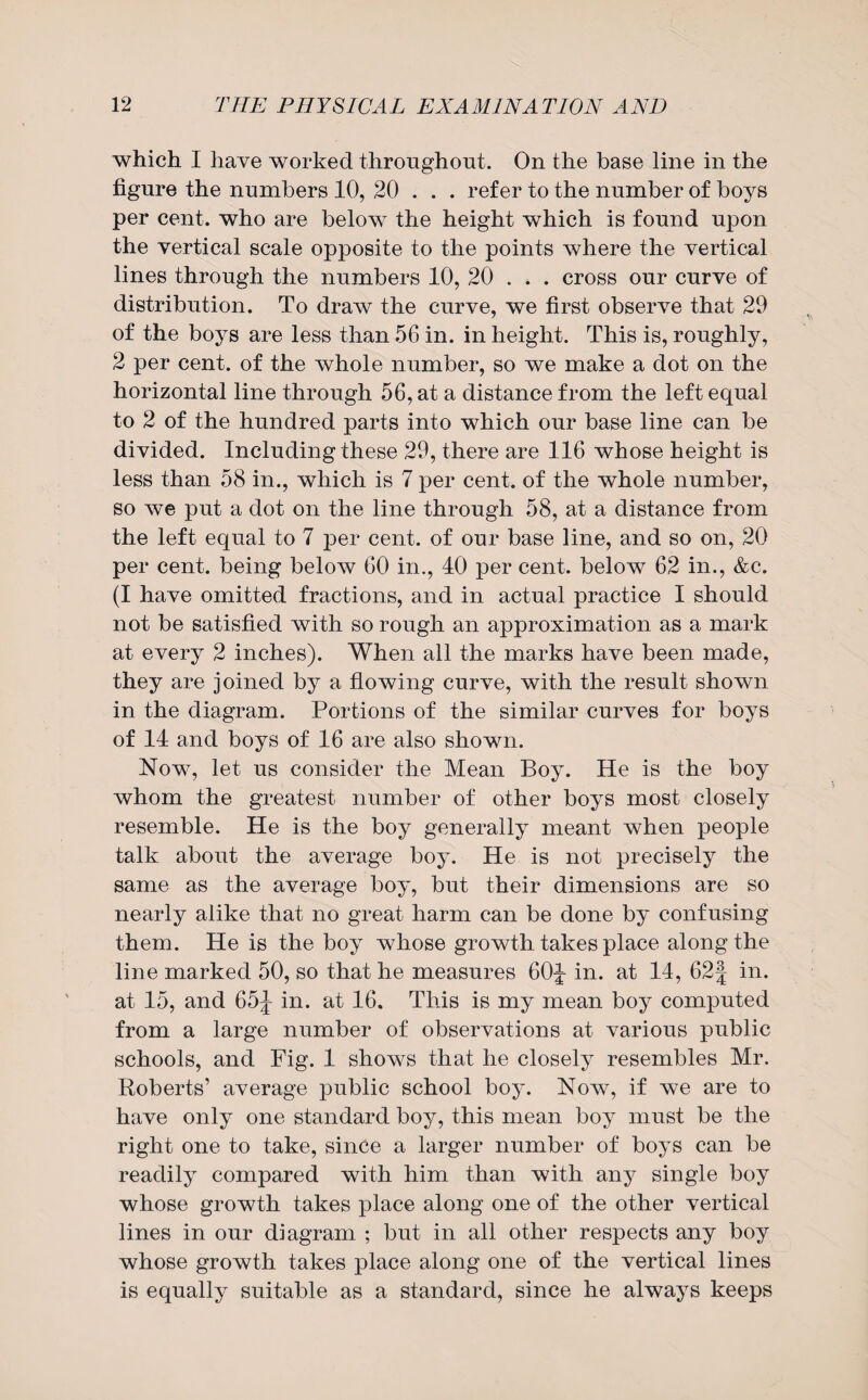 which I have worked throughout. On the base line in the figure the numbers 10, 20 . . . refer to the number of boys per cent, who are below the height which is found upon the vertical scale opposite to the points where the vertical lines through the numbers 10, 20 . . . cross our curve of distribution. To draw the curve, we first observe that 29 of the boys are less than 56 in. in height. This is, roughly, 2 per cent, of the whole number, so we make a dot on the horizontal line through 56, at a distance from the left equal to 2 of the hundred parts into which our base line can be divided. Including these 29, there are 116 whose height is less than 58 in., which is 7 per cent, of the whole number, so we put a dot on the line through 58, at a distance from the left equal to 7 per cent, of our base line, and so on, 20 per cent, being below 60 in., 40 per cent, below 62 in., &c. (I have omitted fractions, and in actual practice I should not be satisfied with so rough an approximation as a mark at every 2 inches). When all the marks have been made, they are joined by a flowing curve, with the result shown in the diagram. Portions of the similar curves for boys of 14 and boys of 16 are also shown. Now, let us consider the Mean Boy. He is the boy whom the greatest number of other boys most closely resemble. He is the boy generally meant when people talk about the average boy. He is not precisely the same as the average boy, but their dimensions are so nearly alike that no great harm can be done by confusing them. He is the boy whose growth takes place along the line marked 50, so that he measures 60j- in. at 14, 62| in. at 15, and 65J- in. at 16. This is my mean boy computed from a large number of observations at various public schools, and Fig. 1 shows that he closely resembles Mr. Roberts’ average public school boy. Now, if we are to have only one standard boy, this mean boy must be the right one to take, since a larger number of boys can be readily compared with him than with any single boy whose growth takes place along one of the other vertical lines in our diagram ; but in all other respects any boy whose growth takes place along one of the vertical lines is equally suitable as a standard, since he always keeps