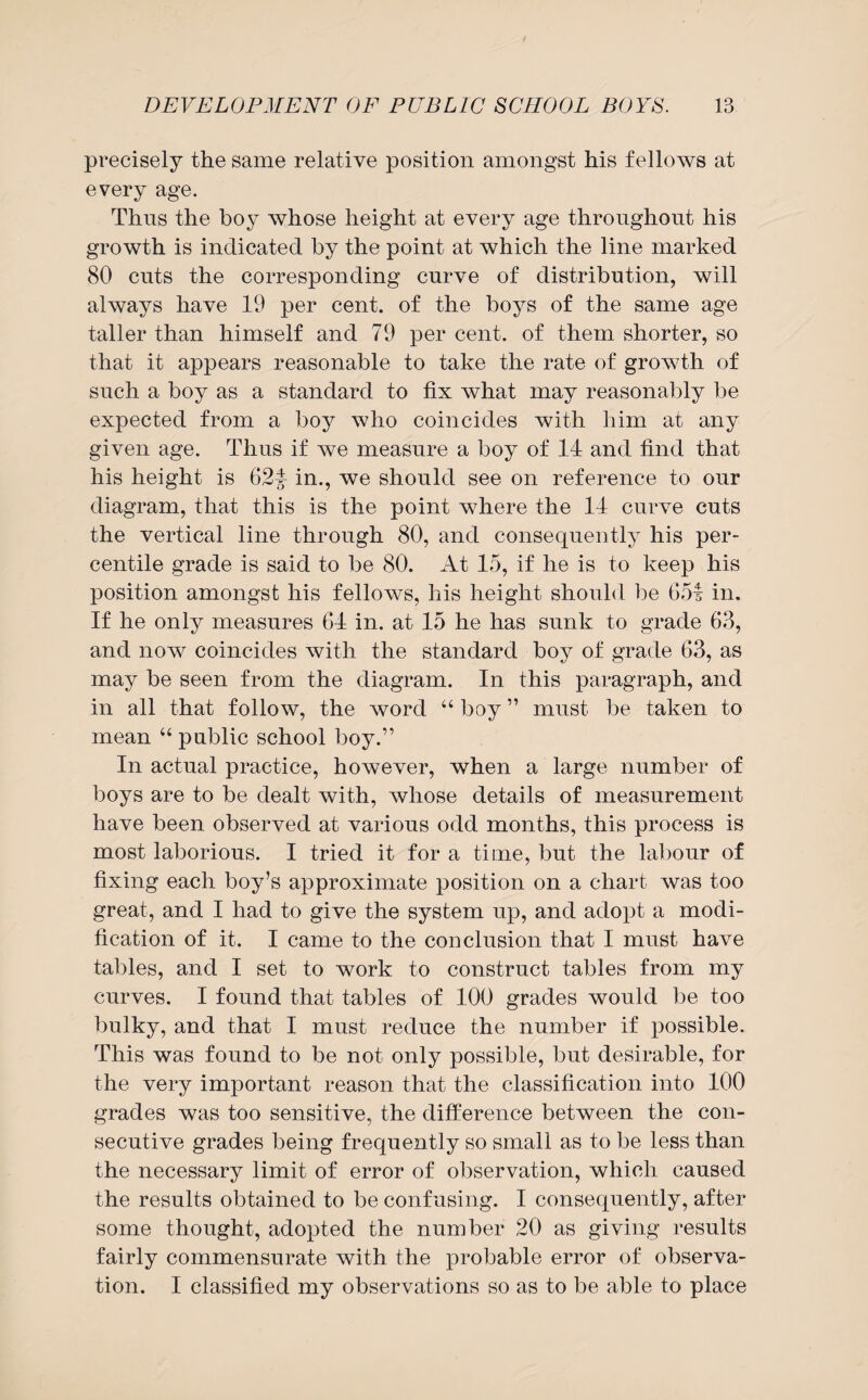 precisely the same relative position amongst his fellows at every age. Thus the boy whose height at every age throughout his growth is indicated by the point at which the line marked 80 cuts the corresponding curve of distribution, will always have 19 per cent, of the boys of the same age taller than himself and 79 per cent, of them shorter, so that it appears reasonable to take the rate of growth of such a boy as a standard to fix what may reasonably be expected from a boy who coincides with him at any given age. Thus if we measure a boy of 14 and find that his height is 62f in., we should see on reference to our diagram, that this is the point where the 14 curve cuts the vertical line through 80, and consequently his per¬ centile grade is said to be 80. At 15, if he is to keep his position amongst his fellows, his height should be 654 in. If he only measures 64 in. at 15 he has sunk to grade 63, and now coincides with the standard boy of grade 63, as may be seen from the diagram. In this paragraph, and in all that follow, the word “ boy ” must be taken to mean “ public school boy.” In actual practice, however, when a large number of boys are to be dealt with, whose details of measurement have been observed at various odd months, this process is most laborious. I tried it for a time, but the labour of fixing each boy’s approximate position on a chart was too great, and I had to give the system up, and adopt a modi¬ fication of it. I came to the conclusion that I must have tables, and I set to work to construct tables from my curves. I found that tables of 100 grades would be too bulky, and that I must reduce the number if possible. This was found to be not only possible, but desirable, for the very important reason that the classification into 100 grades was too sensitive, the difference between the con¬ secutive grades being frequently so small as to be less than the necessary limit of error of observation, which caused the results obtained to be confusing. I consequently, after some thought, adopted the number 20 as giving results fairly commensurate with the probable error of observa¬ tion. I classified my observations so as to be able to place