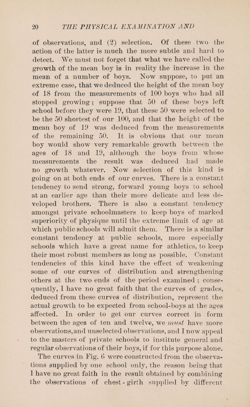 of observations, and (2) selection. Of these two the action of the latter is much the more subtle and hard to detect. We must not forget that what we have called the growth of the mean boy is in reality the increase in the mean of a number of boys. Now suppose, to put an extreme case, that we deduced the height of the mean boy of 18 from the measurements of 100 boys who had all stopped growing; suppose that 50 of these boys left school before they were 19, that these 50 were selected to be the 50 shortest of our 100, and that the height of the mean boy of 19 was deduced from the measurements of the remaining 50. It is obvious that our mean boy would show very remarkable growth between the ages of 18 and 19, although the boys from whose measurements the result was deduced had made no growth whatever. Now selection of this kind is going on at both ends of our curves. There is a constant tendency to send strong, forward young boys to school at an earlier age than their more delicate and less de¬ veloped brothers. There is also a constant tendency amongst private schoolmasters to keep boys of marked superiority of physique until the extreme limit of age at which public schools will admit them. There is a similar constant tendency at public schools, more especially schools which have a great name for athletics, to keep their most robust members as long as possible. Constant tendencies of this kind have the effect of weakening some of our curves of distribution and strengthening others at the two ends of the period examined ; conse¬ quently, I have no great faith that the curves of grades, deduced from these curves of distribution, represent the actual growth to be expected from school-boys at the ages affected. In order to get our curves correct in form between the ages of ten and twelve, we must have more observations,and unselected observations, and I now appeal to the masters of private schools to institute general and regular observations of their boys, if for this purpose alone. The curves in Fig. 6 were constructed from the observa¬ tions supplied by one school only, the reason being that I have no great faith in the result obtained by combining the observations of chest - girth supplied by different