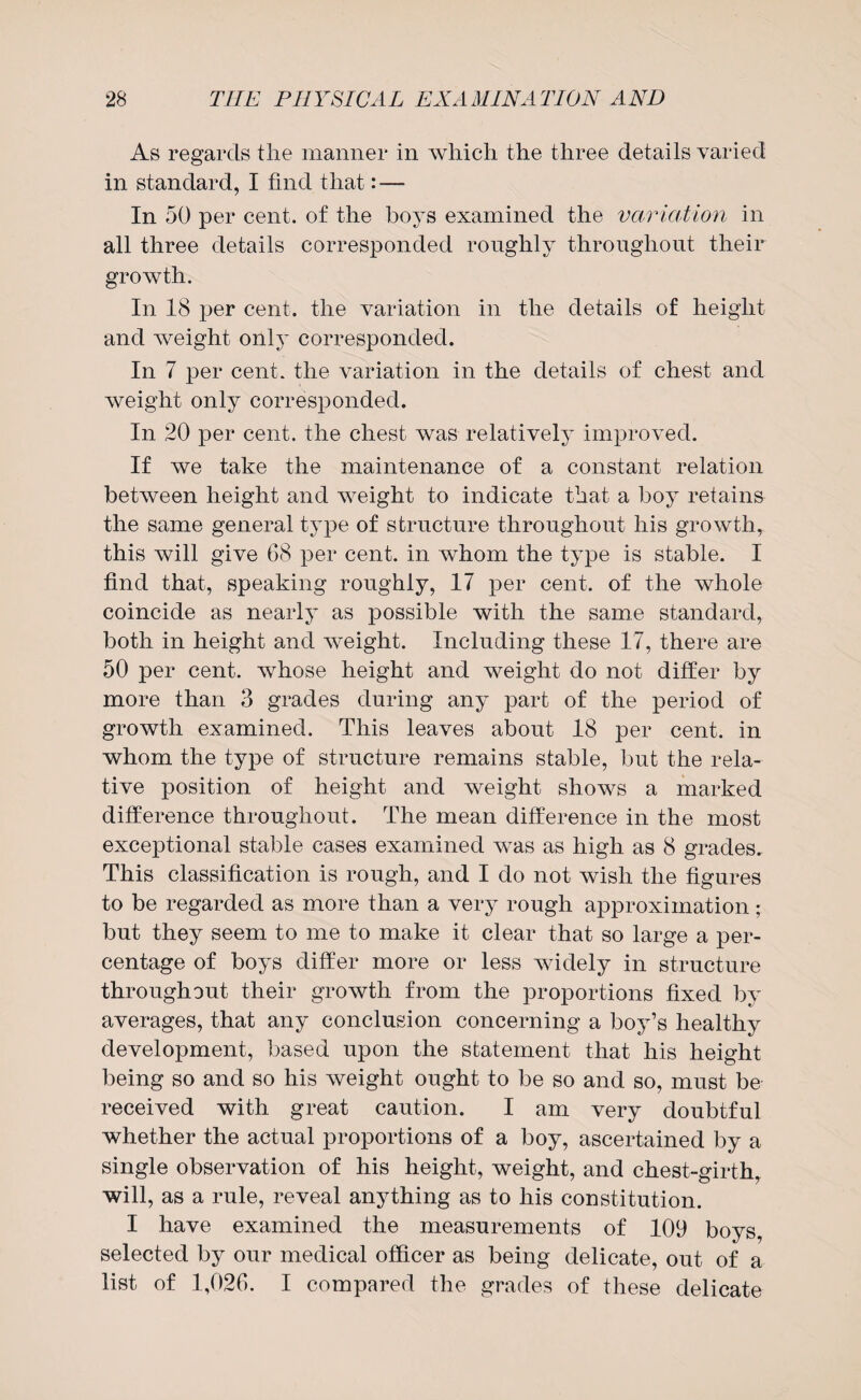 As regards the manner in which the three details varied in standard, I find that: — In 50 per cent, of the boys examined the variation in all three details corresponded roughly throughout their growth. In 18 per cent, the variation in the details of height and weight only corresponded. In 7 per cent, the variation in the details of chest and weight only corresponded. In 20 per cent, the chest was relatively improved. If we take the maintenance of a constant relation between height and weight to indicate that a boy retains the same general type of structure throughout his growth, this will give 68 per cent, in whom the type is stable. I find that, speaking roughly, 17 per cent, of the whole coincide as nearly as possible with the same standard, both in height and weight. Including these 17, there are 50 per cent, whose height and weight do not differ by more than 3 grades during any part of the period of growth examined. This leaves about 18 per cent, in whom the type of structure remains stable, but the rela¬ tive position of height and weight shows a marked difference throughout. The mean difference in the most exceptional stable cases examined was as high as 8 grades. This classification is rough, and I do not wish the figures to be regarded as more than a very rough approximation; but they seem to me to make it clear that so large a per¬ centage of boys differ more or less widely in structure throughout their growth from the proportions fixed by averages, that any conclusion concerning a boy’s healthy development, based upon the statement that his height being so and so his weight ought to be so and so, must be received with great caution. I am very doubtful whether the actual proportions of a boy, ascertained by a single observation of his height, weight, and chest-girth, will, as a rule, reveal anything as to his constitution. I have examined the measurements of 109 boys, selected by our medical officer as being delicate, out of a list of 1,026. I compared the grades of these delicate