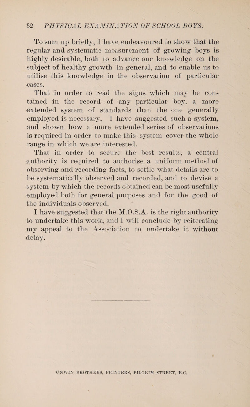 To sum up briefly, I have endeavoured to show that the regular and systematic measurement of growing boys is highly desirable, both to advance our knowledge on the subject of healthy growth in general, and to enable us to utilise this knowledge in the observation of particular •cases. That in order to read the signs which may be con¬ tained in the record of any particular boy, a more extended system of standards than the one generally employed is necessary. I have suggested such a system, and shown how a more extended series of observations is required in order to make this system cover the whole range in which we are interested. That in order to secure the best results, a central authority is required to authorise a uniform method of observing and recording facts, to settle what details are to be systematically observed and recorded, and to devise a system by which the records obtained can be most usefully •employed both for general purposes and for the good of the individuals observed. I have suggested that the M.O.S.A. is the right authority to undertake this work, and I will conclude by reiterating my appeal to the Association to undertake it without delay. UNWIN BROTHERS, PRINTERS, PILGRIM STREET, E.C.