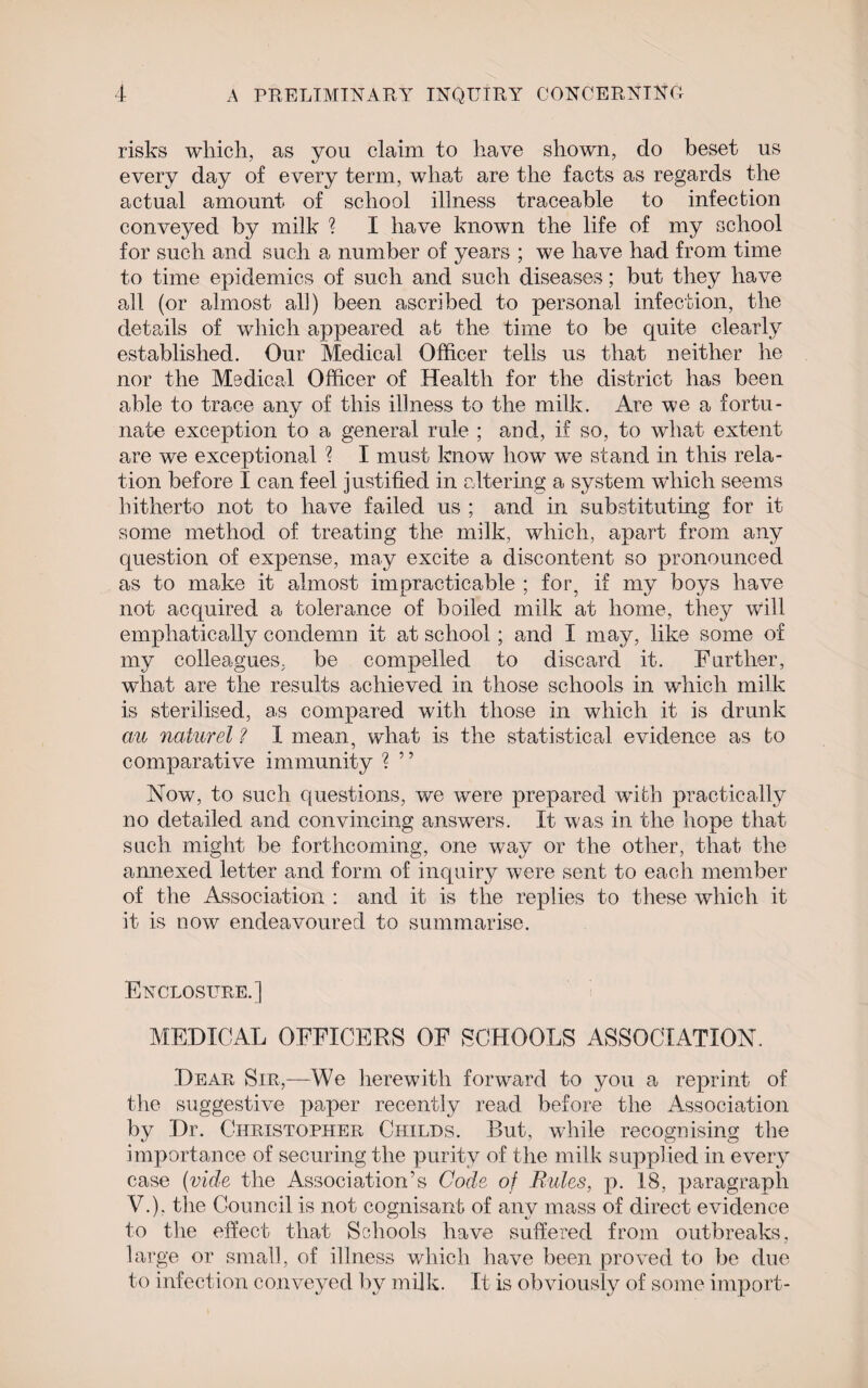 risks which, as you claim to have shown, do beset us every day of every term, what are the facts as regards the actual amount of school illness traceable to infection conveyed by milk % I have known the life of my school for such and such a number of years ; we have had from time to time epidemics of such and such diseases; but they have all (or almost all) been ascribed to personal infection, the details of which appeared at the time to be quite clearly established. Our Medical Officer tells us that neither he nor the Medical Officer of Health for the district has been able to trace any of this illness to the milk. Are we a fortu¬ nate exception to a general rule ; and, if so, to what extent are we exceptional % I must know how we stand in this rela¬ tion before I can feel justified in altering a system which seems hitherto not to have failed us ; and in substituting for it some method of treating the milk, which, apart from any cpiestion of expense, may excite a discontent so pronounced as to make it almost impracticable ; for, if my boys have not acquired a tolerance of boiled milk at home, they will emphatically condemn it at school; and I may, like some of my colleagues, be compelled to discard it. Further, what are the results achieved in those schools in which milk is sterilised, as compared with those in which it is drunk au naturel ? I mean, what is the statistical evidence as to comparative immunity ? ” Now, to such questions, we were prepared with practically no detailed and convincing answers. It was in the hope that such might be forthcoming, one way or the other, that the annexed letter and form of inquiry were sent to each member of the Association : and it is the replies to these which it it is now endeavoured to summarise. Enclosure.] MEDICAL OFFICERS OF SCHOOLS ASSOCIATION. Dear Sir,—We herewith forward to you a reprint of the suggestive paper recently read before the Association by Dr. Christopher Childs. But, while recognising the importance of securing the purity of the milk supplied in every case (vide the Association’s Code of Rules, p. 18, paragraph V.). the Council is not cognisant of any mass of direct evidence to the effect that Schools have suffered from outbreaks, large or small, of illness which have been proved to be due to infection conveyed by milk. It is obviously of some import-