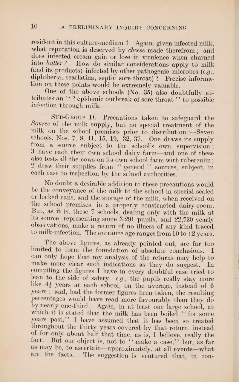 resident in this culture-medium ? Again, given infected milk, what reputation is deserved by cheese made therefrom ; and does infected cream gain or lose in virulence when churned into butter ? How do similar considerations apply to milk (and its products) infected by other pathogenic microbes (e.g., diphtheria, scarlatina, septic sore throat) ? Precise informa¬ tion on these points would be extremely valuable. One of the above schools (No. 35) also doubtfully at¬ tributes an u ? epidemic outbreak of sore throat 5 5 to possible infection through milk. Sub-Group D.—Precautions taken to safeguard the Source of the milk supply, but no special treatment of the milk on the school premises prior to distribution :—Seven schools, Nos. 7, 8, 11, 15, 19, 32, 37. One draws its supply from a source subject to the school's own supervision ; 3 have each their own school dairy farm—and one of these also tests all the cowrs on its own school farm with tuberculin; 2 draw their supplies from “general” sources, subject, in each case to inspection by the school authorities. No doubt a desirable addition to these precautions would be the conveyance of the milk to the school in special sealed or locked cans, and the storage of the milk, when received on the school premises, in a properly constructed dairy-room. But, as it is, these 7 schools, dealing only with the milk at its source, representing some 3,291 pupils, and 22,730 yearly observations, make a return of no illness of any kind traced to milk-infection. The entrance age ranges from 10 to 12 years. The above figures, as already pointed out, are far too limited to form the foundation of absolute conclusions. I can only hope that my analysis of the returns may help to make more clear such indications as they do suggest. In compiling the figures I have in every doubtful case tried to lean to the side of safety—e.g., the pupils really stay more like 4|- years at each school, on the average, instead of 6 years ; and, had the former figures been taken, the resulting percentages would have read more favourably than they do by nearly one-third. Again, in at least one large school, at which it is stated that the milk has been boiled “ for some years past,” I have assumed that it has been so treated throughout the thirty years covered by that return, instead of for only about half that time, as is, I believe, really the fact. But our object is, not to “ make a case,” but, as far as may be, to ascertain—approximately, at all events—what are the facts. The suggestion is ventured that, in con-