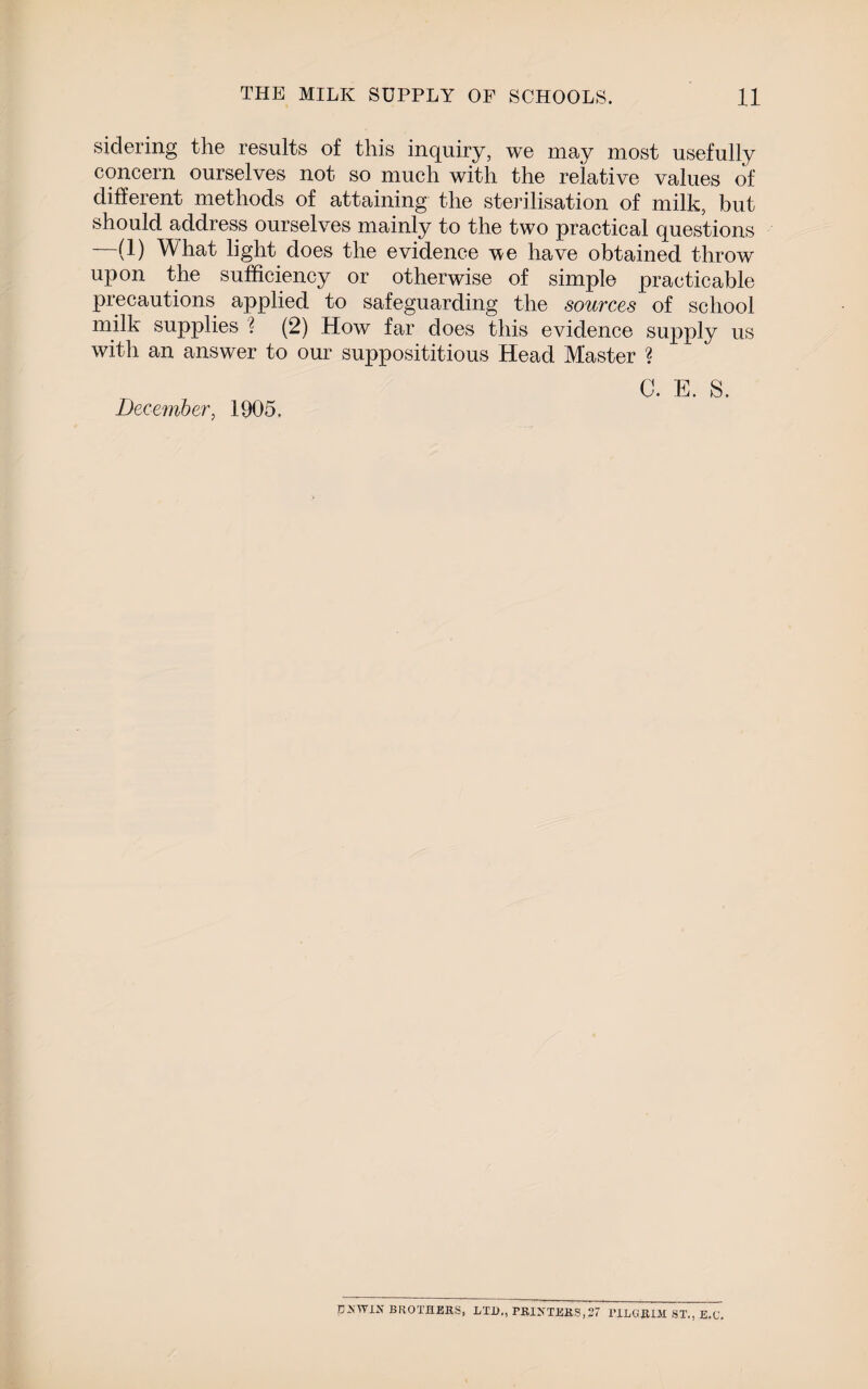 sidering the results of this inquiry, we may most usefully concern ourselves not so much with the relative values of different methods of attaining the sterilisation of milk, but should address ourselves mainly to the two practical questions (1) What light does the evidence we have obtained throw upon the sufficiency or otherwise of simple practicable precautions applied to safeguarding the sources of school milk supplies ? (2) How far does this evidence supply us with an answer to our supposititious Head Master ? C. E. S. December, 1905. DSWIN BROTHERS, LTD., PKI>TTEES,27 riLOIBIil ST., E.C.