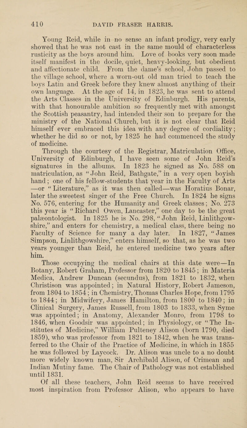 Young Reid, while in no sense an infant prodigy, very early showed that he was not cast in the same mould of characterless rusticity as the boys around him. Love of hooks very soon made itself manifest in the docile, quiet, heavy-looking, but obedient and affectionate child. From the dame’s school, John passed to the village school, where a worn-out old man tried to teach the boys Latin and Greek before they knew almost anything of their own language. At the age of 14, in 1823, he was sent to attend the Arts Classes in the University of Edinburgh. His parents, with that honourable ambition so frequently met with amongst the Scottish peasantry, had intended their son to prepare for the ministry of the National Church, but it is not clear that Reid himself ever embraced this idea with any degree of cordiality; whether he did so or not, by 1825 he had commenced the study of medicine. Through the courtesy of the Registrar, Matriculation Office, University of Edinburgh, I have seen some of John Reid’s signatures in the albums. In 1823 he signed as No. 588 on matriculation, as “John Reid, Bathgate,” in a very open boyish hand; one of his fellow-students that year in the Faculty of Arts —or “ Literature,” as it was then called—was Horatius Bonar, later the sweetest singer of the Free Church. In 1824 he signs No. 576, entering for the Humanity and Greek classes; No. 273 this year is “ Richard Owen, Lancaster,” one day to be the great palaeontologist. In 1825 he is No. 298, “John Reid, Linlithgow¬ shire,” and enters for chemistry, a medical class, there being no Faculty of Science for many a day later. In 1827, “'James Simpson, Linlithgowshire,” enters himself, so that, as he was two years younger than Reid, he entered medicine two years after him. Those occupying the medical chairs at this date were—In Botany, Robert Graham, Professor from 1820 to 1845; in Materia Medica, Andrew Duncan (secundus), from 1821 to 1832, when Christison was appointed; in Natural History, Robert Jameson, from 1804 to 1854; in Chemistry, Thomas Charles Hope, from 1795 to 1844; in Midwifery, James Hamilton, from 1800 to 1840; in Clinical Surgery, James Russell, from 1803 to 1833, when Syme was appointed; in Anatomy, Alexander Monro, from 1798 to 1846, when Goodsir was appointed; in Physiology, or “The In¬ stitutes of Medicine,” William Pulteney Alison (born 1790, died 1859), who was professor from 1821 to 1842, when he was trans¬ ferred to the Chair of the Practice of Medicine, in which in 1855 he was followed by Laycock. Dr. Alison was uncle to a no doubt more widely known man, Sir Archibald Alison, of Crimean and Indian Mutiny fame. The Chair of Pathology was not established until 1831. Of all these teachers, John Reid seems to have received most inspiration from Professor Alison, who appears to have