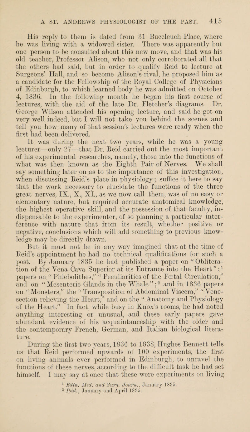 His reply to them is dated from 31 Buccleuch Place, where he was living with a widowed sister. There was apparently but one person to be consulted about this new move, and that was his old teacher, Professor Alison, who not only corroborated all that the others had said, but in order to qualify Eeid to lecture at Surgeons’ Hall, and so become Alison’s rival, he proposed him as a candidate for the Fellowship of the Eoyal College of Physicians of Edinburgh, to which learned body he was admitted on October 4, 1836. In the following month he began his first course of lectures, with the aid of the late Hr. Fletcher’s diagrams. Hr. George Wilson attended his opening lecture, and said he got on very well indeed, but I will not take you behind the scenes and tell you how many of that session’s lectures were ready when the first had been delivered. It was during the next two years, while he was a young lecturer—only 27—that Hr. Eeid carried out the most important of his experimental researches, namely, those into the functions of what was then known as the Eighth Pair of Nerves. We shall say something later on as to the importance of this investigation, when discussing Eeid’s place in physiology; suffice it here to say that the work necessary to elucidate the functions of the three great nerves, IX., X., XI., as we now call them, was of no easy or elementary nature, but required accurate anatomical knowledge, the highest operative skill, and the possession of that faculty, in¬ dispensable to the experimenter, of so planning a particular inter¬ ference with nature that from its result, whether positive or negative, conclusions which will add something to previous know¬ ledge may be directly drawn. But it must not be in any way imagined that at the time of Eeid’s appointment he had no technical qualifications for such a post. By January 1835 he had published a paper on “ Oblitera¬ tion of the Vena Cava Superior at its Entrance into the Heart”;1 papers on “ Pldebolithes,” “ Peculiarities of the Foetal Circulation,” and on “Mesenteric Glands in the Whale”;2 and in 1836 papers on “Monsters,” the “Transposition of Abdominal Viscera,” “Vene¬ section relieving the Heart,” and on the “ Anatomy and Physiology of the Heart.” In fact, while busy in Knox’s rooms, he had noted anything interesting or unusual, and these early papers gave abundant evidence of his acquaintanceship with the older and the contemporary French, German, and Italian biological litera¬ ture. Huring the first two years, 1836 to 1838, Hughes Bennett tells us that Eeid performed upwards of 100 experiments, the first on living animals ever performed in Edinburgh, to unravel the functions of these nerves, according to the difficult task he had set himself. I may say at once that these were experiments on living 1 Edin. Med. and Sure/. Journ., January 1835. 2 Ibid., January and April 1835.