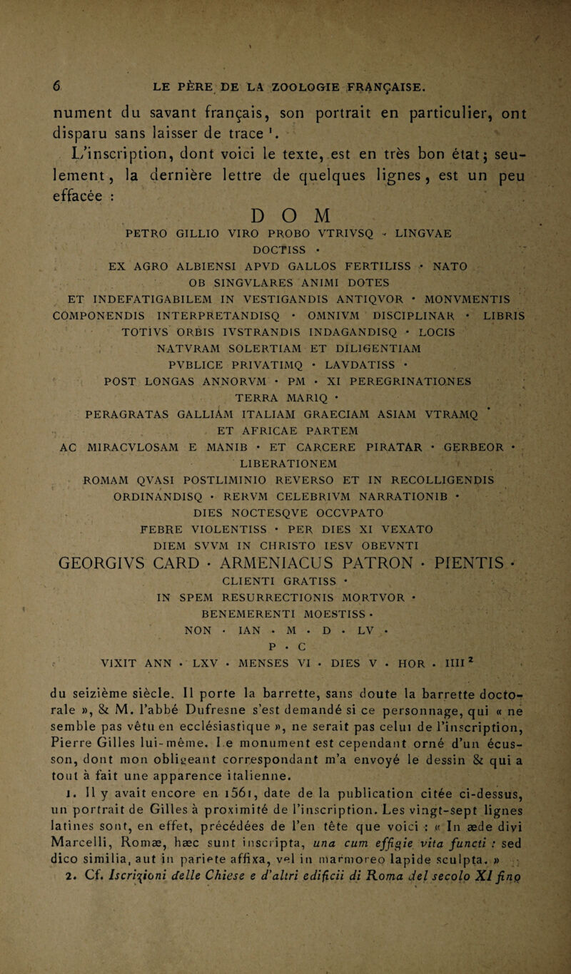 nument du savant français, son portrait en particulier, ont disparu sans laisser de trace L/inscription, dont voici le texte, est en très bon état5 seu¬ lement , la dernière lettre de quelques lignes , est un peu effacée : DOM PETRO GILLIO VIRO PROBO VTRIVSQ - LINGVAE DOCTISS • ^ EX AGRO ALBIENSI APVD GALLOS FERTILISS • NATO OB SINGVLARES ANIMI DOTES ET INDEFATIGABILEM IN VESTIGANDIS ANTIQVOR • MONVMENTIS COMPONENDIS INTERPRETANDISQ • OMNIVM DISCIPLINAR • LIBRIS TOTIVS ORBIS IVSTRANDIS INDAGANDISQ • LOGIS NATVRAM SOLERTIAM ET DILIGENTIAM PVBLICE PRIVATIMQ • LAVDATISS • ^ POST LONGAS ANNORVM • PM • XI PEREGRINATIONES TERRA MARIQ • PERAGRATAS GALLIÀM ITALIAM GRAECIAM ASIAM VTRAMQ , ET AFRICAE PARTEM AC MIRACVLOSAM E MANIB • ET CARCERE PIRATAR • GÇRBEOR • LIBERATIONEM . » ROMAM QVASI POSTLIMINIO REVERSO ET IN RECOLLIGENDIS ORDINANDISQ • RERVM CELEBRIVM NARRATIONIB • DIES NOCTESQVE OCCVPATO FEBRE VIOLENTISS • PER DIES XI VEXATO DIEM SVVM IN CHRISTO lESV OBEVNTI GEORGIVS GARD • ARMENIACUS PATRON • PIENTIS • CLIENTI GRATISS * IN SPEM RESURRECTIONIS MORTVOR • BENEMERENTI MOESTISS • NON • lAN . M . D . LV • P • G VIXIT ANN . LXV • MENSES VI . DIES V . HOR • HH* du seizième siècle. Il porte la barrette, sans doute la barrette docto¬ rale », & M. l’abbé Dufresne s’est demandé si ce personnage, qui « ne semble pas vêtu en ecclésiastique », ne serait pas celui de l’inscription. Pi erre Gilles lui-même. l e monument est cependant orné d’un écus¬ son, dont mon obligeant correspondant m’a envoyé le dessin & qui a tout à fait une apparence italienne. J. 11 y avait encore en i56i, date de la publication citée ci-dessus, un portrait de Gilles à proximité de l’inscription. Les vingt-sept lignes latines sont, en effet, précédées de l’en tête que voici : « In æde diyi M arcelli, Romæ, hæc sunt insciipta, una cum effigie vita functi ; sed dico similia, aut in pariete affixa, vel in marmoreo lapide sculpta. » • 2. Cf. /jcr/cjionr delle Chiese e d'altri cdificii di Koma del seçolo XI finç