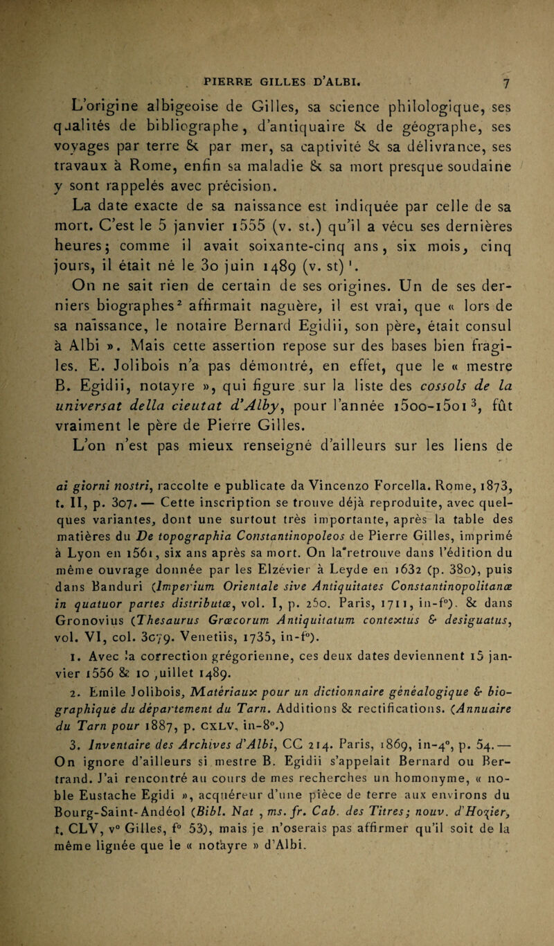 L’origine albigeoise de Gilles, sa science philologique, ses qualités de bibliographe, d’antiquaire fk de géographe, ses voyages par terre Sc par mer, sa captivité sa délivrance, ses travaux à Rome, enfin sa maladie & sa mort presque soudaine y sont rappelés avec précision. La date exacte de sa naissance est indiquée par celle de sa mort. C’est le 5 janvier i555 (v. st.) qu’il a vécu ses dernières heuresj comme il avait soixante-cinq ans, six mois, cinq jours, il était né le 3o juin 1489 (v. st) On ne sait rien de certain de ses origines. Un de ses der¬ niers biographes^ affirmait naguère, il est vrai, que « lors de sa naissance, le notaire Bernard Egidii, son père, était consul à Albi ». Mais cette assertion repose sur des bases bien fragi¬ les. E. Jolibois n’a pas démontré, en effet, que le « mestre B. Egidii, notayre », qui figure sur la liste des cossols de la universal délia cieutat d'Alby^ pour l’année i5oo-i5oi^, fût vraiment le père de Pierre Gilles. L’on n’est pas mieux renseigné d’ailleurs sur les liens de ai gîornî nostri, raccolte e publicate da Vincenzo F'orcella. Rome, 1873, t. II, p. 307.— Cette inscription se trouve déjà reproduite, avec quel¬ ques variantes, dont une surtout très importante, après la table des matières du De topographie Constantinopoleos de Pierre Gilles, imprimé à Lyon en i56i, six ans après sa mort. On la“retrouve dans l’édition du même ouvrage donnée par les Elzévier à Leyde en j632 (p. 38o), puis dans Banduri {Imperium Orientale sive Antiquitates Constantinopolitanæ in quatuor partes distributœ^ vol. I, p. lôo. Paris, 1711, in-f°). & dans Gronovius {Thésaurus Grœcorum Antiquitatum contextiis & desiguatus, vol. VI, col. 3079. Venetiis, 1735, in-P). 1. Avec la. correction grégorienne, ces deux dates deviennent i5 jan¬ vier i556 & 10 ,uillet 1489. 2. Emile Jolibois, IVlatériaux pour un dictionnaire généalogique & bio¬ graphique du département du Tarn. Additions & rectifications. {Annuaire du Tarn pour 1887, p. CXLV, in-8°.) 3. Inventaire des Archives d’Albi, CC 214. Paris, 1869, in-4®, p. 64.— On ignore d’ailleurs si mestre B. Egidii s’appelait Bernard ou Ber¬ trand. J’ai rencontré au cours de mes recherches un homonyme, « no¬ ble Eustache Egidi », acquéreur d’une pièce de terre aux environs du Bourg-Saint-Andéol {Bibl. Tlat , ms. fr. Cab. des Titres; nouv. d'Ho’i^ier, t, CLV, v° Gilles, f° 53), mais je n’oserais pas affirmer qu’il soit de la même lignée que le « notayre » d’Albi. ;