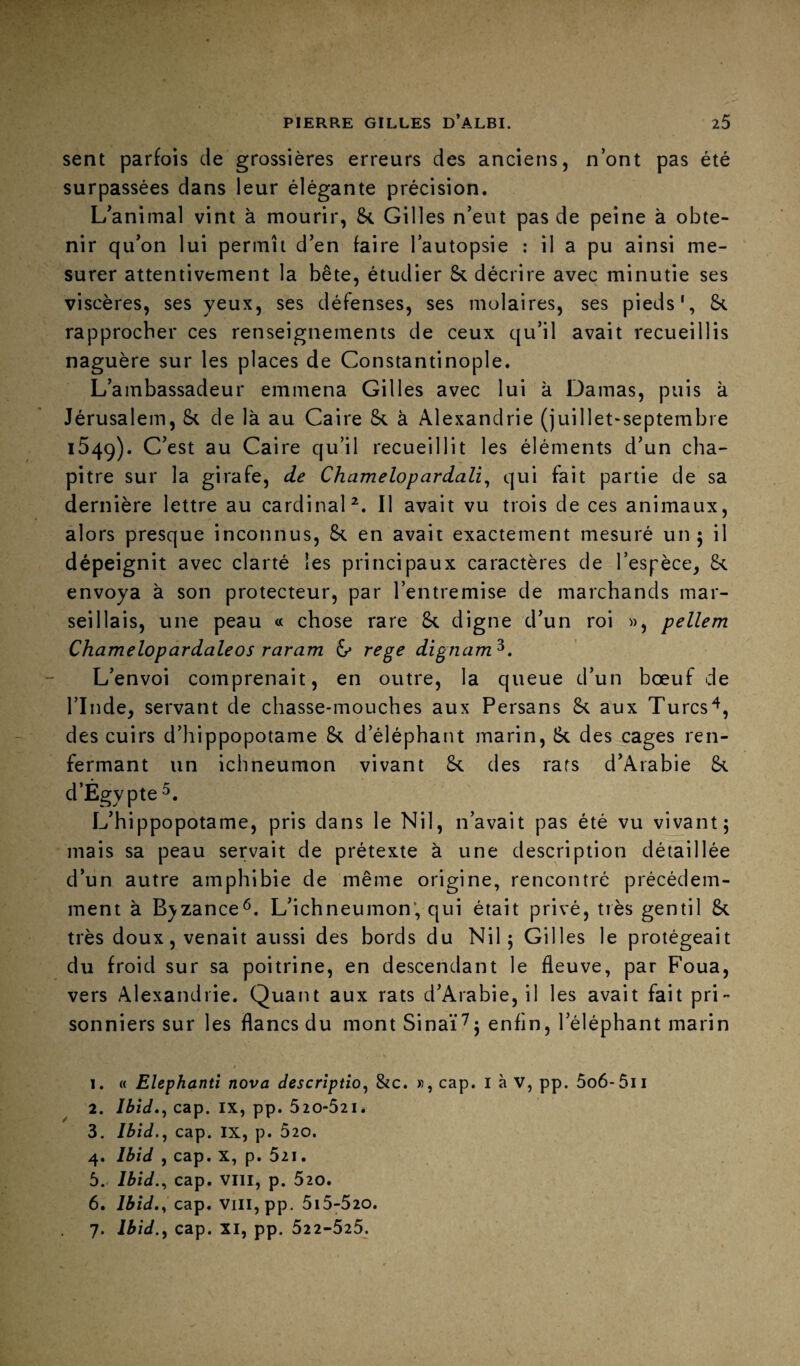 sent parfois de grossières erreurs des anciens, n’ont pas été surpassées dans leur élégante précision. L’animal vint à mourir, St Gilles n’eut pas de peine à obte¬ nir qu’on lui permît d’en faire l’autopsie : il a pu ainsi me¬ surer attentivement la bête, étudier St décrire avec minutie ses viscères, ses yeux, ses défenses, ses molaires, ses pieds', St rapprocher ces renseignements de ceux qu’il avait recueillis naguère sur les places de Constantinople. L’ambassadeur emmena Gilles avec lui à Damas, puis k Jérusalem, St de là au Caire St à Alexandrie (juillet*septembre iSqq). C’est au Caire qu’il recueillit les éléments d’un cha¬ pitre sur la girafe, de Chamelopardali^ qui fait partie de sa dernière lettre au cardinal^. Il avait vu trois de ces animaux, alors presque inconnus, St en avait exactement mesuré un 5 il dépeignit avec clarté les principaux caractères de l’espèce, St envoya à son protecteur, par l’entremise de marchands mar¬ seillais, une peau « chose rare St digne d’un roi », pellem Chamelopardaleos raram 6* Tege dignam^. L’envoi comprenait, en outre, la queue d’un bœuf de rinde, servant de chasse-mouches aux Persans St aux Turcs^, des cuirs d’hippopotame St d’éléphant marin, St des cages ren¬ fermant un ichneumon vivant St des rats d’Arabie St d’Égypte L’hippopotame, pris dans le Nil, n’avait pas été vu vivant; mais sa peau servait de prétexte à une description détaillée d’un autre amphibie de même origine, rencontré précédem¬ ment à Bjzance^. L’ichneumon’, qui était privé, très gentil St très doux, venait aussi des bords du Nil; Gilles le protégeait du froid sur sa poitrine, en descendant le fleuve, par Foua, vers Alexandrie. Quant aux rats d’Arabie, il les avait fait pri¬ sonniers sur les flancs du mont Sinai“7; enfin, l’éléphant marin 1. « Elephanti nova description &c. », cap. l à v, pp. 5o6-5ii 2. Ibid»n cap. IX, pp. 520-521. 3. Ibid.n cap. IX, p. 520. 4. Ibid , cap. X, p. 521. 5. Ibid.^ cap. VIII, p. 520. 6. cap. VIII, pp. 5i5-520. 7. Ibid.n cap. XI, pp. 522-525.