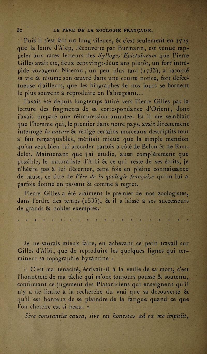 • f • . • ,> Puis il s’est fait un long silence, 5c c’est seulement en 1727 que la lettre d’Alep,. découverte par Burmann, est venue rap¬ peler aux rares lecteurs des Sylloges Epistolarum que Pierre Gilles avait été, deux cent vingt-deux ans plutôt, un fort intré¬ pide voyageur. Niceron , un peu plus tard (lyôS), a raconté sa vie 5c résumé son œuvré dans une courte notice, fort défec¬ tueuse d’ailleurs, que les biographes de nos jours se bornent le plus souvent à reproduire en l’abrégeant... J’avais été depuis longtemps attiré vers Pierre Gilles par la lecture des fragments de sa correspondance d’Orient, dont j’avais préparé une réimpression annotée. Et il me semblait que l’homme qui, le premier dans notre pays, avait directement interrogé la nature 5c rédigé certains morceaux descriptifs tout à fait remarquables, méritait mieux que la simple mention qu’on veut bien lui accorder parfois à côté de Belon 5c de Rori-, delet. Maintenant que j’ai étudié, aussi complètement que possible, le naturaliste d’Âlbi 5c ce qui reste de ses écrits, je n’hésite pas à lui décerner, cette fois en pleine connaissance de cause, ce titre de Fère de la -i^oologîe jrança'ne qu’on lui a parfois donné en passant 5c comme à regret. Pierre Gilles a été vraiment le premier de nos zoologistes, dans l’ordre des temps (i535), 5c il a laissé à ses successeurs de grands 5c nobles exemples. Je ne saurais mieux faire, en achevant ce petit travail sur Gilles d’Albi, que de reproduire les quelques lignes qui ter¬ minent sa topographie byzantine : « C’est ma ténacité, écrivait-il à la veille de sa mort, c’est l’honnêteté de ma tâche qui m’ont toujours poussé 5c soutenu, confirmant ce jugement des Platoniciens qui enseignent qu’il n’y a de limite à la recherche du vrai que sa découverte ôc qu’il est honteux de se plaindre de la fatigue quand ce que l’on cherche est si beau. » ,Sive constantîœ. causa^ sîve rei honestas ad ea me ïmpulit^