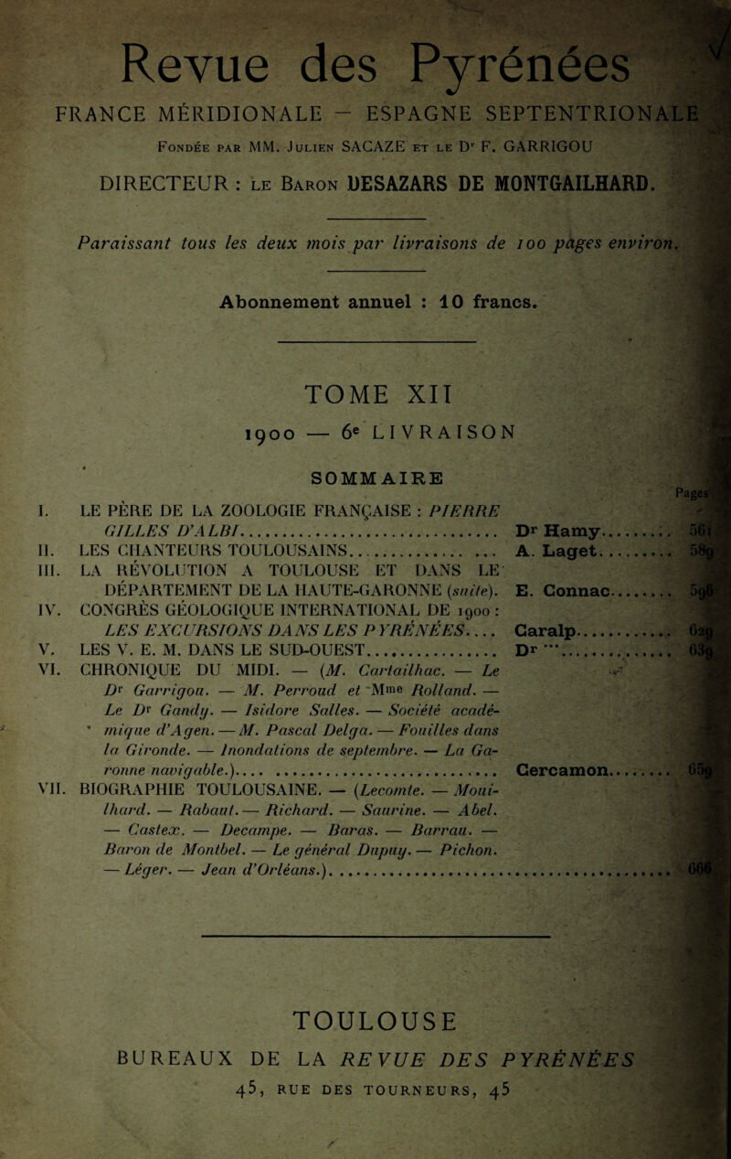 Revue des Pyrénées , FRANCE MÉRIDIONALE - ESPAGNE SEPTENTRIONALE N Fondée par MM. Julien SAGAZE et le D' F. GARRIGOU DIRECTEUR : le Baron DESAZARS DE MONTGAILHARD. Paraissant tous les deux mois par livraisons de loo pages etivit'on. I. II. iir. IV. V. VI. VII. Abonnement annuel : 10 francs. rj TOME XII 1900 — ôe'LIVRAlSON SOMMAIRE LE PÈRE DE LA ZOOLOGIE FRANÇAISE : PIERRE GILLES D'A LDI. LES CHANTEURS TOULOUSAINS. LA RÉVOLUTION A TOULOUSE ET DANS LE DÉPARTEMENT DE LA HAUTE-GARONNE {suite). CONGRÈS GÉOLOGIQUE INTERNATIONAL DE 1900 : LES EXCURSIONS DANS LES P YRÉNÉES.... LES V. E. M. DANS LE SUD-OUEST. CHRONIQUE DU MIDI. — {M. Cartailhac. — Le />!■ Garrigou. — M. Perroud et 'Mme Rolland. — Le Gandij. — Isidore Salles. — Société acadé- ” inique d'Agen. — M. Pascal Delga. — Fouilles dans la Gironde. — Inondations de septembre. — La Ga-^ ronne navigable.). BIOGRAPHIE TOULOUSAINE. — {Lecomte. — Moui- Ihard. — Rabaut.— Richard. — Saurine. — Abel. — Castex. — Décampé. — Baras. — Barrau. — Baron de Montbel. — Le général Diipuy. — Pichon. — Léger. — Jean d'Orléans.)... Pages': Dr Hamy.:. 56i^ •' V A. Laget. E. Connac. Garalp Dr ***.. Cercamon. . 6 TOULOUSE BUREAUX DE LA REVUE DES PYRÉNÉES 45, RUE DES TOURNEURS, ^5