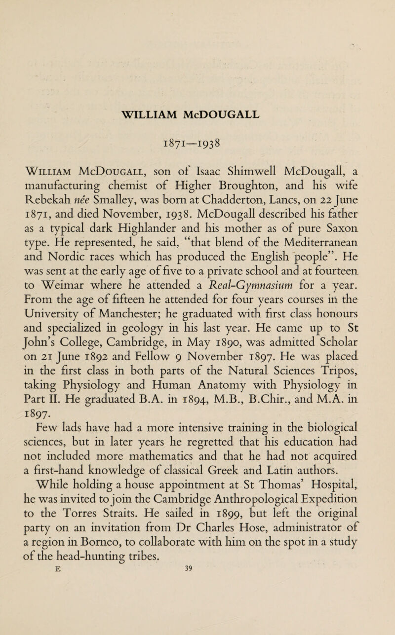 1871—1938 William McDougall, son of Isaac Shimwell McDougall, a manufacturing chemist of Higher Broughton, and his wife Rebekah nee Smalley, was born at Chadderton, Lancs, on 22 June 1871, and died November, 1938. McDougall described his father as a typical dark Highlander and his mother as of pure Saxon type. He represented, he said, “that blend of the Mediterranean and Nordic races which has produced the English people”. He was sent at the early age of five to a private school and at fourteen to Weimar where he attended a Real-Gymnasium for a year. From the age of fifteen he attended for four years courses in the University of Manchester; he graduated with first class honours and specialized in geology in his last year. He came up to St John’s College, Cambridge, in May 1890, was admitted Scholar on 21 June 1892 and Fellow 9 November 1897. He was placed in the first class in both parts of the Natural Sciences Tripos, taking Physiology and Human Anatomy with Physiology in Part II. He graduated B.A. in 1894, M.B., B.Chir., and M.A. in 1897. Few lads have had a more intensive training in the biological sciences, but in later years he regretted that his education had not included more mathematics and that he had not acquired a first-hand knowledge of classical Greek and Latin authors. While holding a house appointment at St Thomas’ Hospital, he was invited to join the Cambridge Anthropological Expedition to the Torres Straits. He sailed in 1899, but left the original party on an invitation from Dr Charles Hose, administrator of a region in Borneo, to collaborate with him on the spot in a study of the head-hunting tribes.
